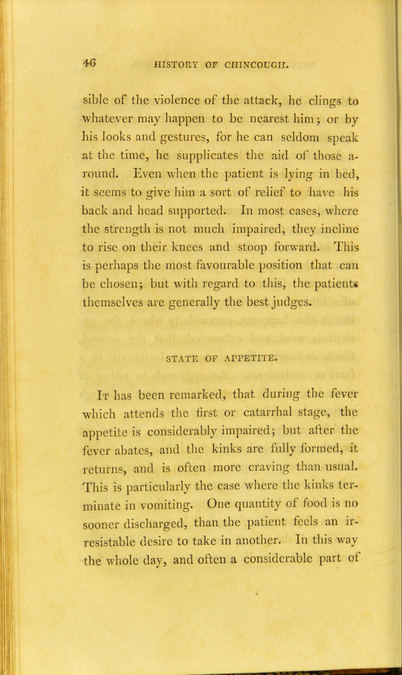 4G sible of the violence of the attack, he clings to whatever may happen to be nearest him; or by his looks and gestures, for he can seldom speak at the time, he supplicates the aid of those a- round. Even when the patient is lying in bed, it seems to give him a sort of relief to have his back and head supported. In most cases, where the strength is not much impaired, they incline to rise on their knees and stoop forward. This is perhaps the most favourable position that can be chosen; but with regard to this, the patients themselves are generally the best judges. STATE OF APPETITE. It has been remarked, that during the fever which attends the first or catarrhal stage, the appetite is considerably impaired; but after the fever abates, and the kinks are fully formed, it returns, and is often more craving than usual. This is particularly the case where the kinks ter- minate in vomiting. One quantity of food is no sooner discharged, than the patient feels an ir- resistable desire to take in another. In this way the whole day, and often a considerable part of