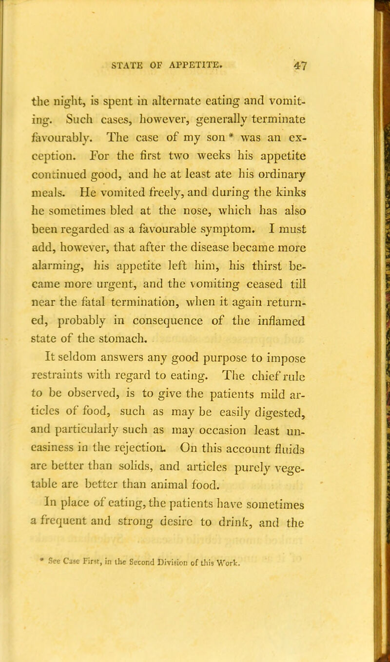 the night, is spent in alternate eating and vomit- ing. Such cases, however, generally terminate favourably. The case of my son* was an ex- ception. For the first two weeks his appetite concinued good, and he at least ate his ordinary meals. He vomited freely, and during the kinks he sometimes bled at the nose, which has also been regarded as a favourable symptom. I must add, however, that after the disease became more alarming, his appetite left him, his thirst be- came more urgent, and the vomiting ceased till near the fatal termination, when it again return- ed, probably in consequence of the inflamed state of the stomach. It seldom answers any good purpose to impose restraints with regard to eating. The chief rule to be observed, is to give the patients mild ar- ticles of food, such as may be easily digested, and particularly such as may occasion least un- easiness in the rejection. On this account fluids are better than sohds, and articles purely vege- table are better than animal food. In place of eating, the patients have sometimes a frequent and strong desire to drink, and the