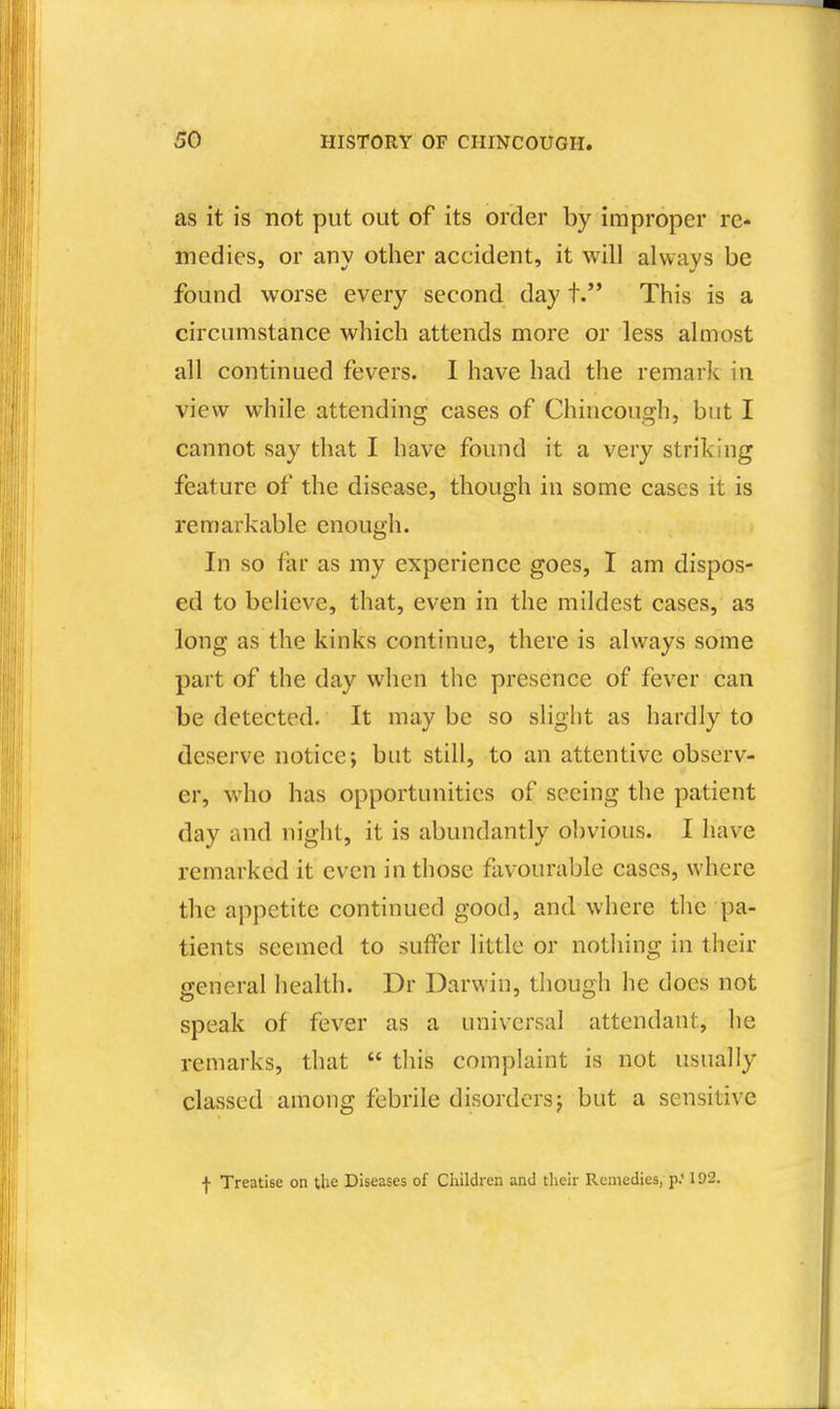 as it is not put out of its order by improper re- medies, or any other accident, it will always be found worse every second day t. This is a circumstance which attends more or less almost all continued fevers. I have had the remark in view while attending cases of Chiucough, but I cannot say that I have found it a very striking feature of the disease, though iu some cases it is remarkable enough. In so far as my experience goes, I am dispos- ed to believe, that, even in the mildest cases, as long as the kinks continue, there is always some part of the day when the presence of fever can be detected. It may be so slight as hardly to deserve notice; but still, to an attentive observ- er, who has opportunities of seeing the patient day and night, it is abundantly obvious. I have remarked it even in those favourable cases, where the appetite continued good, and where tlie pa- tients seemed to suffer little or nothing in their general health. Dr Darwin, though he does not speak of fever as a universal attendant, he remarks, that  this complaint is not usually classed among febrile disorders; but a sensitive \ Treatise on the Diseases of Cliildren and their Remedies, p.* 102.