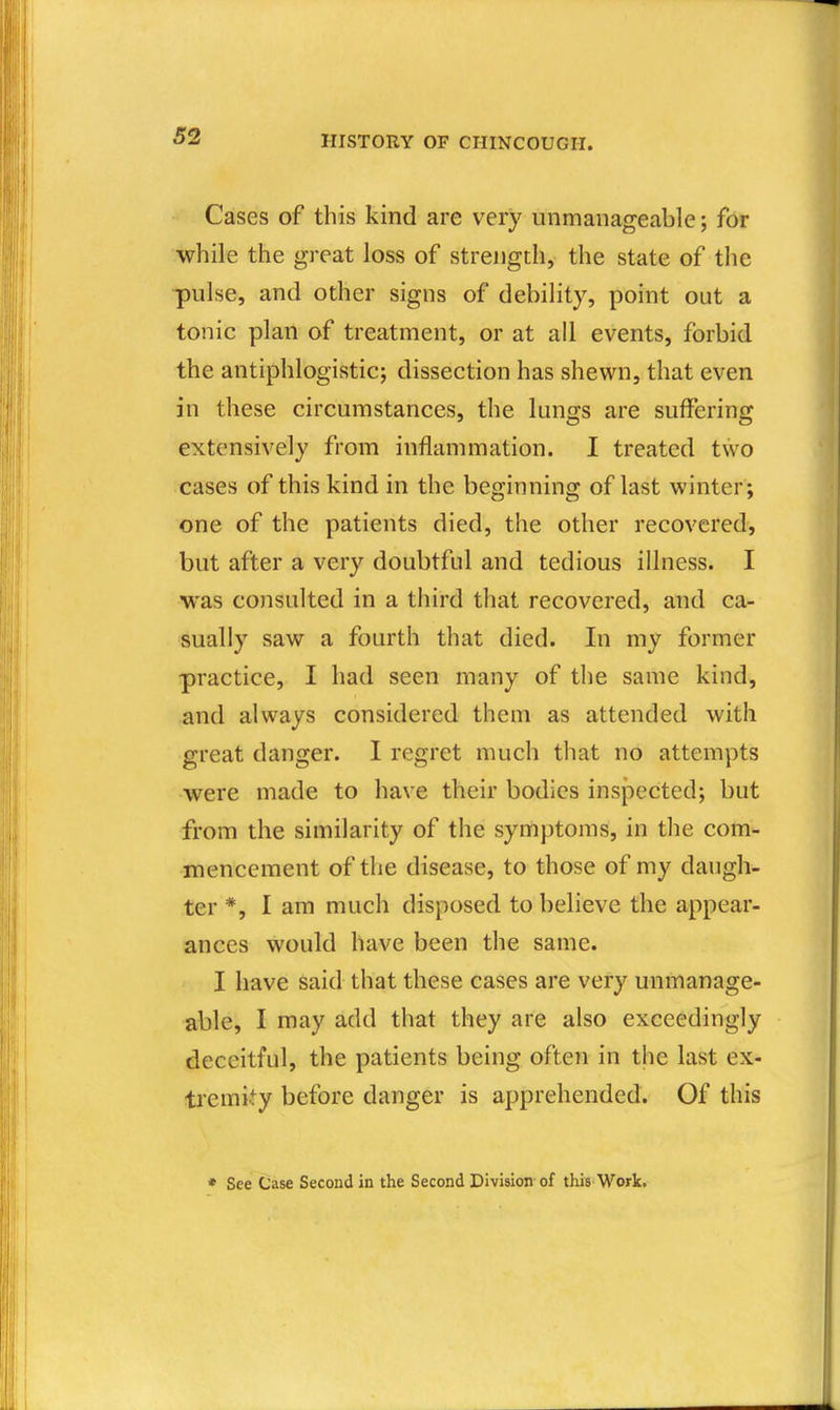Cases of this kind are very unmanageable; for while the great loss of strength, the state of the pulse, and other signs of debility, point out a tonic plan of treatment, or at all events, forbid the antiphlogistic; dissection has shewn, that even in these circumstances, the lungs are suffering extensively from inflammation. I treated two cases of this kind in the beginning of last winter ; one of the patients died, the other recovered, but after a very doubtful and tedious illness. I was consulted in a third that recovered, and ca- sually saw a fourth that died. In my former practice, I had seen many of the same kind, and always considered them as attended with great danger. I regret much that no attempts were made to have their bodies inspected; but from the similarity of the symptoms, in the com- mencement of the disease, to those of my daugh- ter *, I am much disposed to believe the appear- ances would have been the same. I have said that these cases are very unmanage- able, I may add that they are also exceedingly deceitful, the patients being often in the last ex- tremity before danger is apprehended. Of this