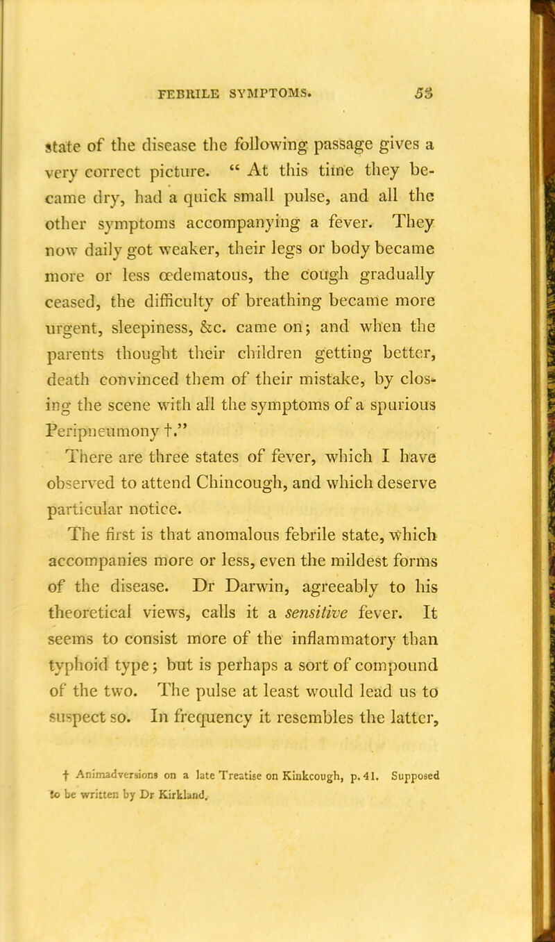 State of the disease the following passage gives a very correct picture.  At this tiine they be- came dry, had a quick small pulse, and all the other symptoms accompanying a fever. They now daily got weaker, their legs or body became more or less ccdematous, the cough gradually ceased, the difficulty of breathing became more urgent, sleepiness, &c. came on; and when the parents thought their children getting better, death convinced them of their mistake, by clos^ ing the scene with all the symptoms of a spurious Peripneumony t. Tiiere are three states of fever, w^hich I have observed to attend Chincough, and which deserve particular notice. The first is that anomalous febrile state, which accompanies more or less, even the mildest forms of the disease. Dr Darwin, agreeably to his theoretical views, calls it a sensitive fever. It seems to consist more of the inflammatory than typhoid type; but is perhaps a sort of compound of the two. The pulse at least would lead us to suspect so. In frequency it resembles the latter. f Animadversions on a late Treatise on Kinkcough, p. 41. Supposed to be written by Dr Kirkland,