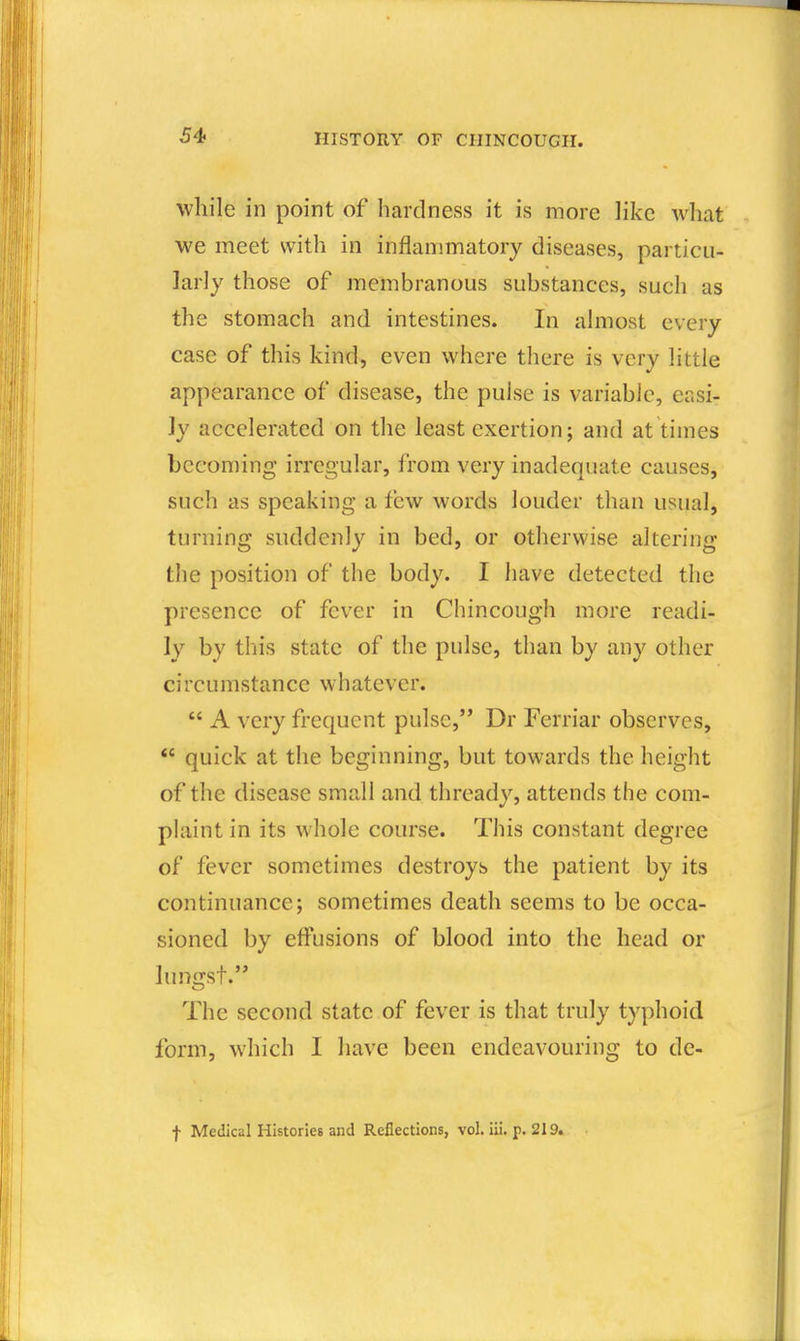 while in point of hardness it is more like what we meet with in inflammatory diseases, particu- larly those of membranous substances, such as the stomach and intestines. In almost every case of this kind, even where there is very little appearance of disease, the pulse is variable, easi- ly accelerated on the least exertion; and at times becoming irregular, from very inadequate causes, such as speaking a few words louder than usual, turning suddenly in bed, or otherwise altering the position of the body. I have detected the presence of fever in Chincough more readi- ly by this state of the pulse, than by any other circumstance whatever.  A very frequent pulse, Dr Ferriar observes,  quick at the beginning, but towards the height of the disease small and thready, attends the com- plaint in its whole course. This constant degree of fever sometimes destroys the patient by its continuance; sometimes death seems to be occa- sioned by effusions of blood into the head or lungst. The second state of fever is that truly typhoid form, which I have been endeavouring to de- f Medical Histories and Reflections, vol. iii. p. 219.