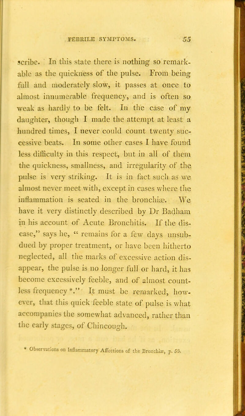 scribe. In this state tliere is nothing so remark- able as the quickness of the pulse. From being full and moderately slow, it passes at once to almost innumerable frequency, and is often so weak as hardly to be felt. In tlie case of my daugliter, though I made the attempt at least a hundred times, I never could count twenty suc- cessive beats. In some other cases I have found less difficulty in this respect, but in all of them the quickness, smallness, and irregularity of the pulse is very striking. It is in fact such as we almost never meet with, except in cases where the inflammation is seated in the bronchise. We have it very distinctly described by Dr Badham in his account of Acute Bronchitis. If the dis- ease,'* says he, remains for a few days unsub- dued by proper treatment, or have been hitherto neglected, all the marks of excessive action dis- appear, the pulse is no longer full or hard, it has become excessively feeble, and of ahuost count- less frequency *. It must be remarked, how- ever, that this quick feeble state of pulse is what accompanies the somewhat advanced, rather than the early stages, of Chincough. • Observations on Inflammatory AfFections of the Bronchia:, p. 53.