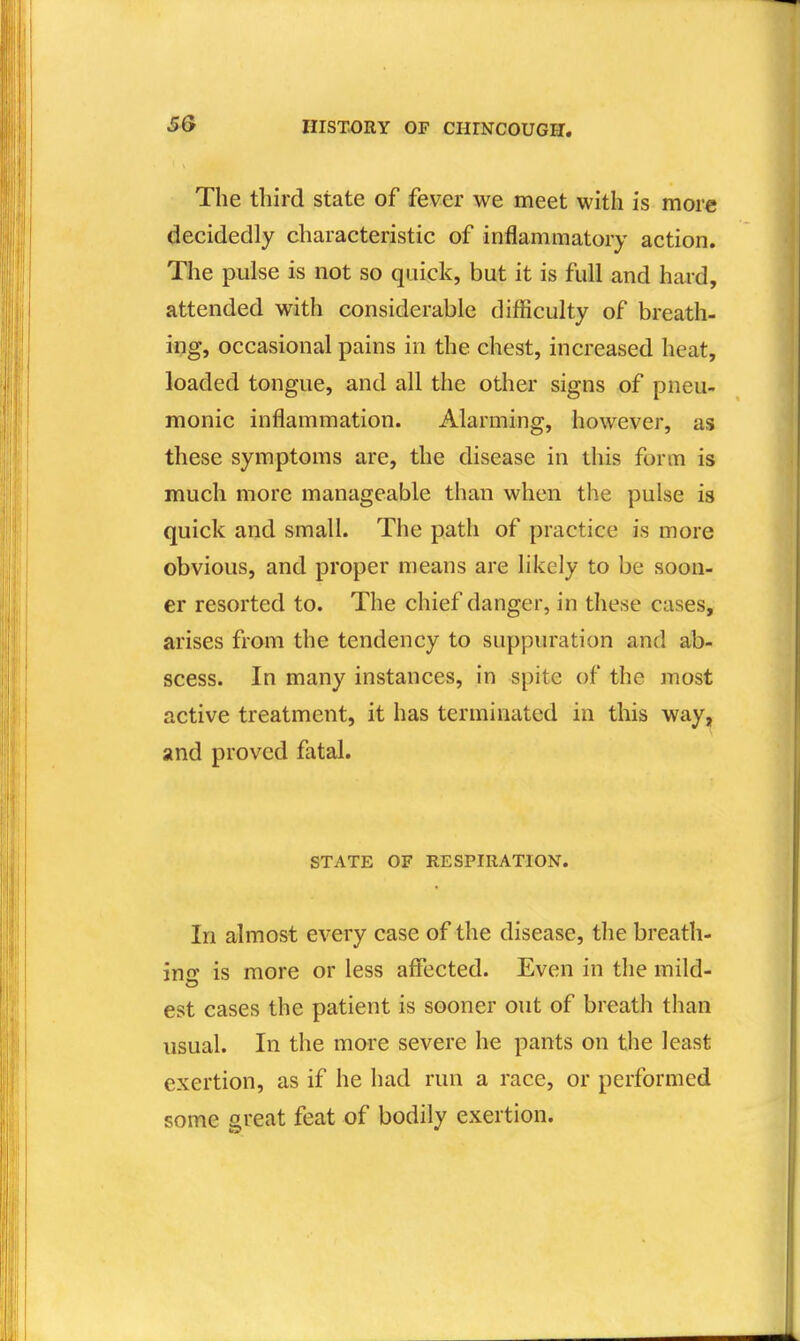 The third state of fever we meet with is more decidedly characteristic of inflammatory action. The pulse is not so quick, but it is full and hard, attended with considerable difficulty of breath- ing, occasional pains in the chest, increased heat, loaded tongue, and all the other signs of pneu- monic inflammation. Alarming, however, as these symptoms are, the disease in this form is much more manageable than when the pulse is quick and small. The path of practice is more obvious, and proper means are likely to be soon- er resorted to. The chief danger, in these cases, arises from the tendency to suppuration and ab- scess. In many instances, in spite of the most active treatment, it has terminated in this way, and proved fatal. STATE OF RESPIRATION. In almost every case of the disease, the breath- ing is more or less affected. Even in the mild- est cases the patient is sooner out of breath than usual. In the more severe he pants on the least exertion, as if he had run a race, or performed some great feat of bodily exertion.