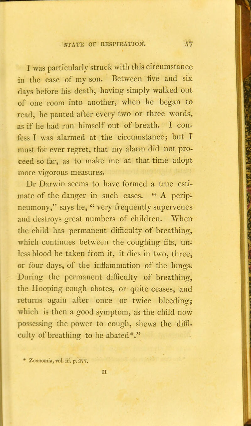 STATE OF RESPIRATION. I was particularly struck with this circumstance in the case of my son. Between five and six clays before his death, having simply walked out of one room into another, when he began to read, he panted after every two or three words, as if he had run himself out of breath. I con- fess I was alarmed at the circumstance; but I must for ever regret, that my alarm did not pro- ceed so far, as to make me at that time adopt more vigorous measures. Dr Darwin seems to have formed a true esti- mate of the danger in such cases.  A perip- neumony, says he,  very frequently supervenes and destroys great numbers of children. When the child has permanent difficulty of breathing, which continues between the coughing fits, un- less blood be taken from it, it dies in two, three, or four days, of the inflammation of the lungs* During the permanent difficulty of breathing, the Hooping cough abates, or quite ceases, and returns again after once or twice bleeding; which is then a good symptom, as the child now possessing the power to cough, shews the diffi- culty of breathing to be abated*.'* * Zoonomia, vol. iii, p, 377. H