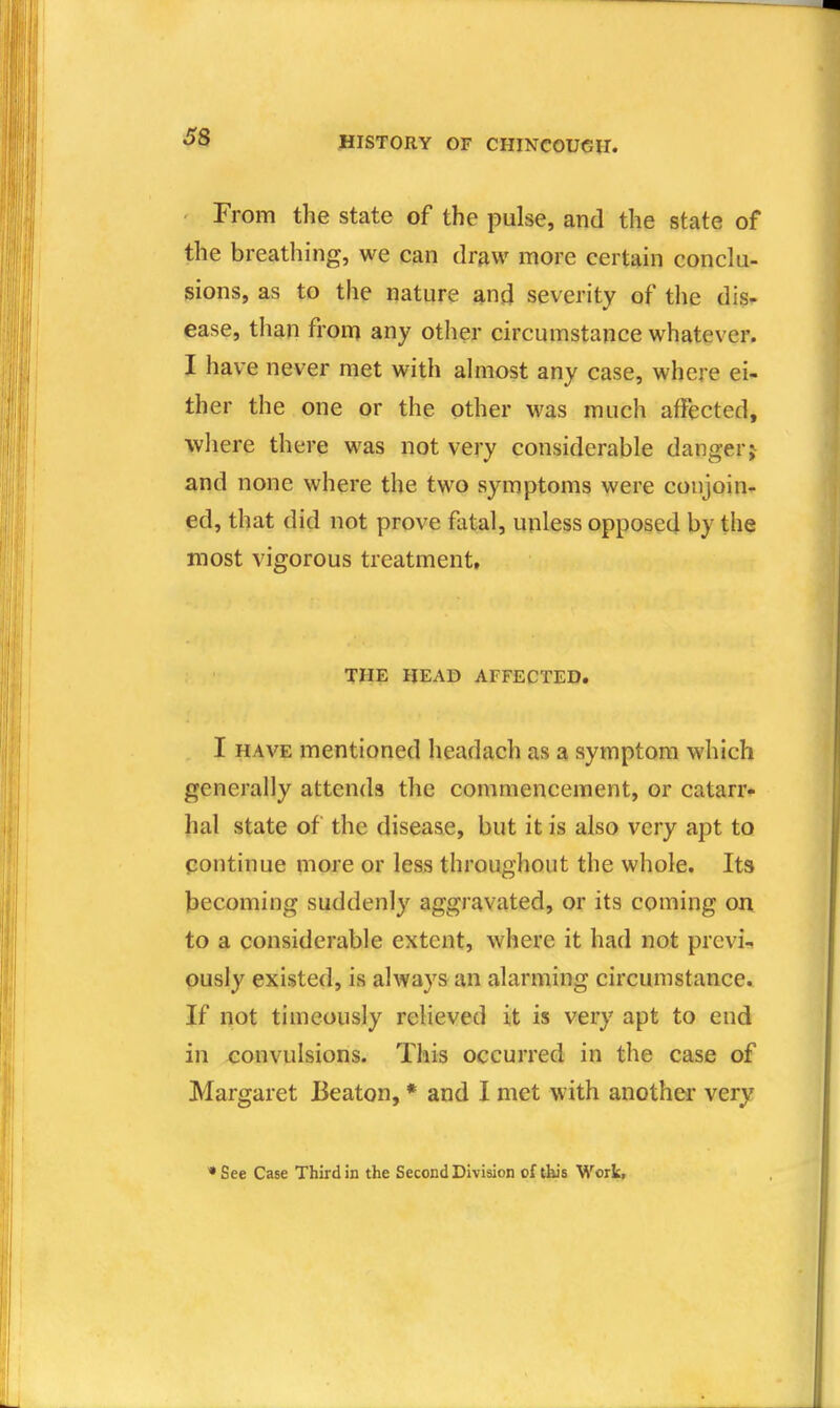 From the state of the pulse, and the state of the breathing, we can dr^w more certain conclu- sions, as to the nature anji severity of the dis- ease, than from any other circumstance whatever. I have never met with almost any case, where ei- ther the one or the other was much affected, where there was not very considerable danger j and none where the two symptoms were conjoin- ed, that did not prove fatal, unless opposed by the most vigorous treatment, THE HEAD AFFECTED. I HAVE mentioned headach as a symptom which generally attends the commencement, or catarr*- hal state of the disease, but it is also very apt to continue more or less throughout the whole. Its becoming suddenly aggravated, or its coming on to a considerable extent, where it had not previa, ously existed, is always an alarming circumstance. If not timcously relieved it is very apt to end in xionvulsions. This occurred in the case of Margaret Beaton, * and I met with anothei' very