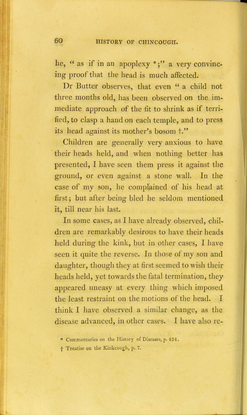 he,  as if in an apoplexy * j a very convinc- ing proof that the head is much affected. Dr Butter observes, that even  a child not three months old, has been observed on the im- mediate approach of the fit to shrink as if terri- fied, to clasp a hand on each temple, and to press its head against its mother's bosom t.'* Children are generally very anxious to have their heads held, and when nothing better has presented, I have seen them press it against the ground, or even against a stone wall. In the case of my son, he complained of his head at fii'st; but after being bled he seldom mentioned it, till near his last. In some cases, as I have already observed, chil- dren are remarkably desirous to have their heads held during the kink, but in other cases, I liave seen it quite the reverse. In those of my son and daughter, though they at first seemed to wish their heads held, yet towards the fatal termination, they appeared uneasy at every thing which imposed the least restraint on the motions of the head. I think I have observed a similar change, as the disease advanced, in other cases. I have also rc- • Coirmentaries on the History of Diseases, p. 434. I Treatise on the Kinkcough, p. 7.