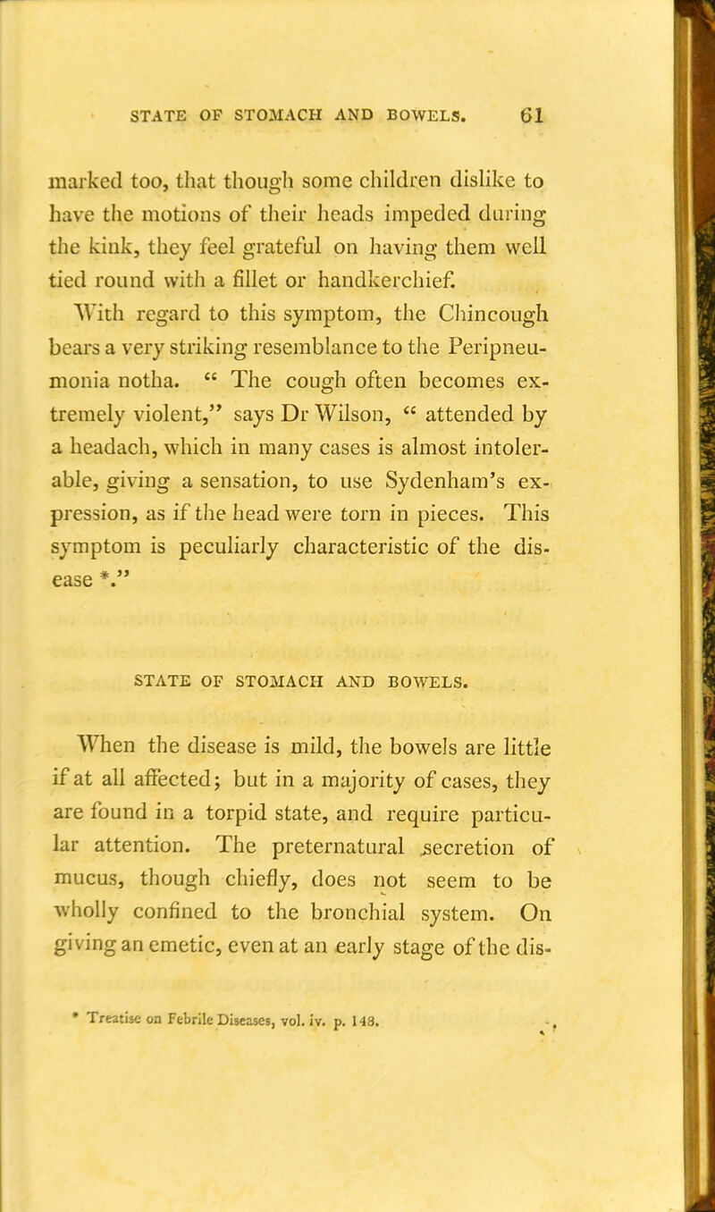 marked too, that though some children dislike to have the motions of their heads impeded during the kink, they feel grateful on having them well tied round with a fillet or handkerchief. AVith regard to this symptom, the Cliincough beai's a very striking resemblance to the Peripneu- monia notha.  The cough often becomes ex- tremely violent, says Dr Wilson,  attended by a headach, which in many cases is almost intoler- able, giving a sensation, to use Sydenham's ex- pression, as if the head were torn in pieces. This symptom is peculiarly characteristic of the dis- ease *.'* STATE OF STOMACH AND BOWELS. When the disease is mild, the bowels are little if at all affected; but in a majority of cases, they are found in a torpid state, and require particu- lar attention. The preternatural secretion of mucus, though chiefly, does not seem to be wholly confined to the bronchial system. On giving an emetic, even at an early stage of the dis- • Treatise on Febrile Diseases, vol. iv. p. 143. -,