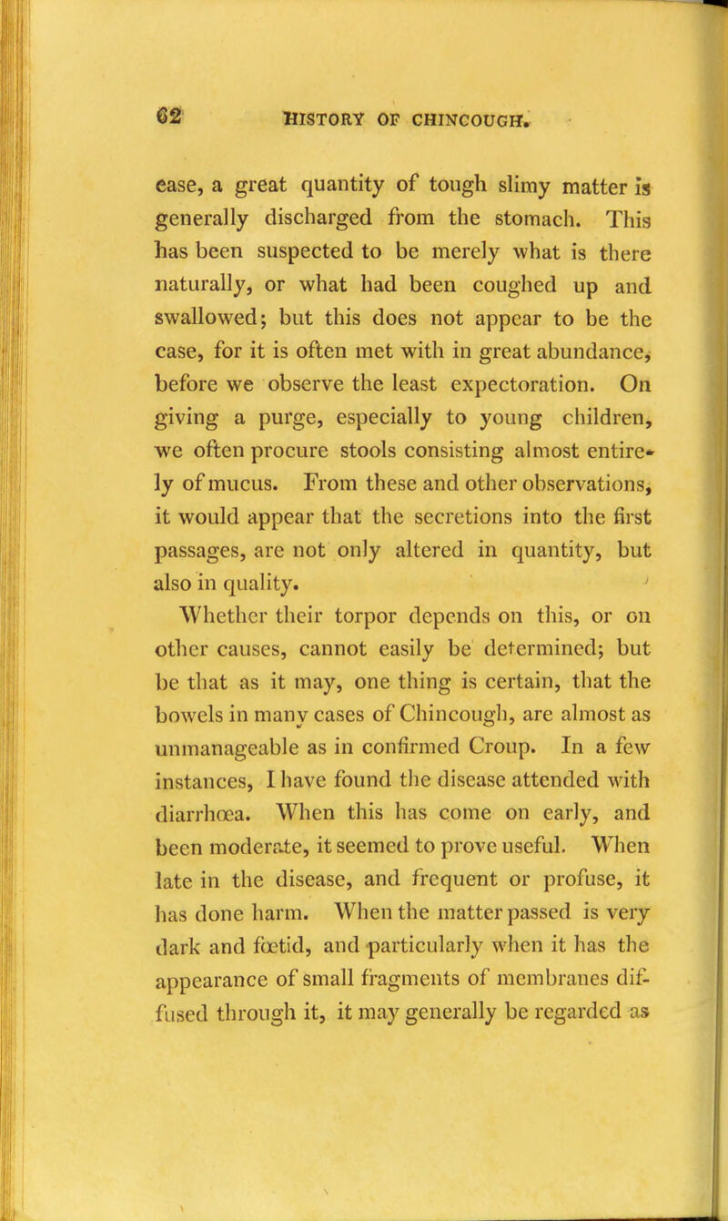 ease, a great quantity of tough slimy matter is generally discharged from the stomach. This has been suspected to be merely what is there naturally, or what had been coughed up and swallowed; but this does not appear to be the case, for it is often met with in great abundance, before we observe the least expectoration. On giving a purge, especially to young children, we often procure stools consisting almost entire* ly of mucus. From these and other observations, it would appear that the secretions into the first passages, are not only altered in quantity, but also in quality. Whether their torpor depends on this, or on other causes, cannot easily be determined; but be that as it may, one thing is certain, that the bowels in many cases of Chincough, are almost as unmanageable as in confirmed Croup. In a few instances, I have found the disease attended with diarrhoea. When this has come on early, and been moderate, it seemed to prove useful. When late in the disease, and frequent or profuse, it has done harm. When the matter passed is very dark and foetid, and particularly when it has the appearance of small fi-agments of membranes dif- fused through it, it may generally be regarded as