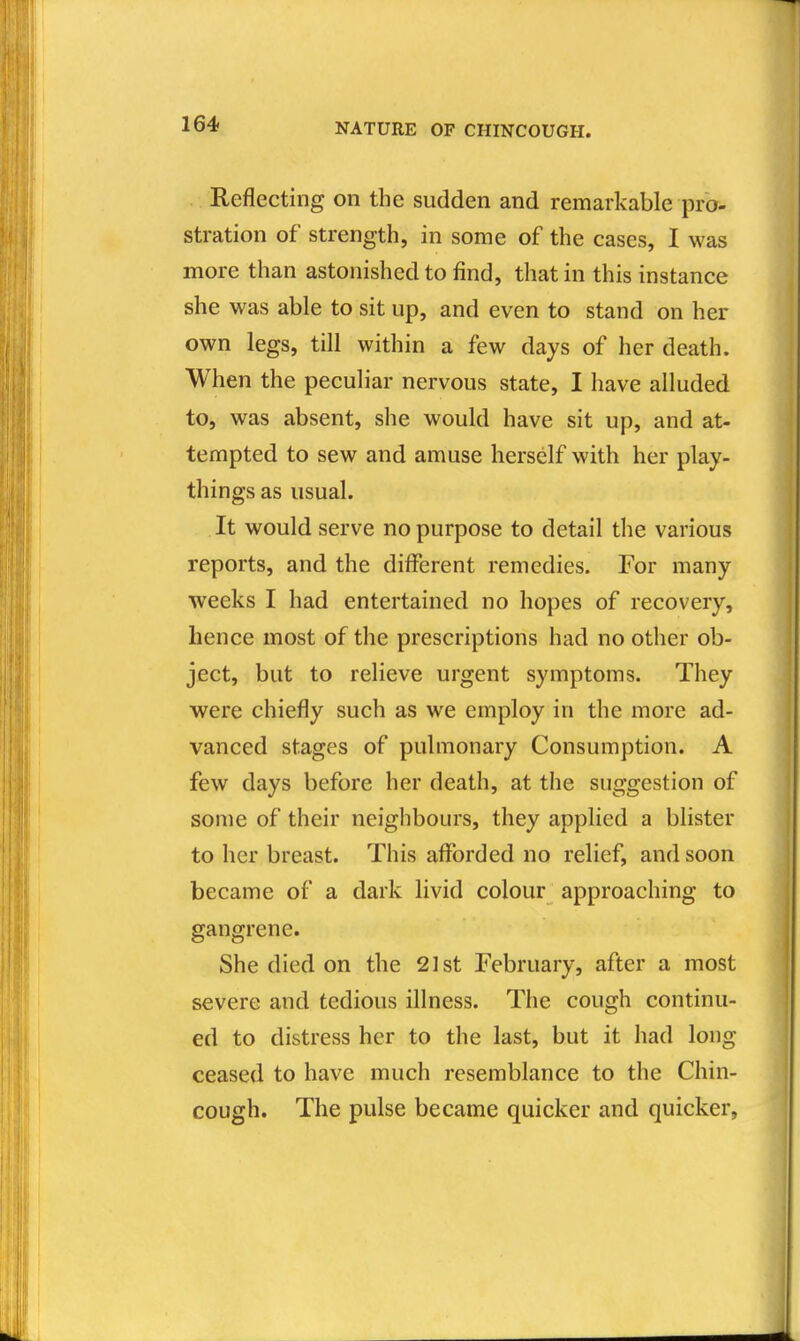 Reflecting on the sudden and remarkable pro- stration of strength, in some of the cases, I was more than astonished to find, that in this instance she was able to sit up, and even to stand on her own legs, till within a few days of her death. When the peculiar nervous state, I have alluded to, was absent, she would have sit up, and at- tempted to sew and amuse herself with her play- things as usual. It would serve no purpose to detail the various reports, and the different remedies. For many weeks I had entertained no hopes of recovery, hence most of the prescriptions had no other ob- ject, but to relieve urgent symptoms. They were chiefly such as we employ in the more ad- vanced stages of pulmonary Consumption. A few days before her death, at the suggestion of some of their neighbours, they applied a blister to her breast. This afforded no relief, and soon became of a dark livid colour approaching to gangrene. She died on the 21st February, after a most severe and tedious illness. The cough continu- ed to distress her to the last, but it had long ceased to have much resemblance to the Chin- cough. The pulse became quicker and quicker,