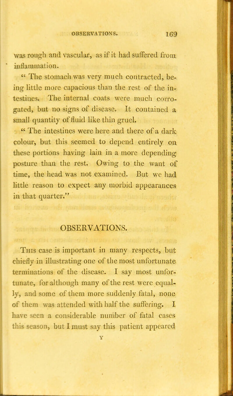 was rough and vascular, as if it liad suffered from ioflamination.  The stomacliwas very much contracted, be- ing little more capacious than the rest of the in- testines. The internal coats were much corro- gated, but no signs of disease. It contained a small quantity of fluid like thin gruel.  The intestines were here and there of a dark colour, but this seemed to depend entirely on these portions having lain in a more depending posture than the rest. Owing to the want of time, the head was not examined. But we had little reason to expect any morbid appearances in that quarter. OBSERVATIONS. This case is important in many respects, but chiefly in illustrating one of the most unfortunate terminations of the disease. I say most unfor- tunate, for although many of the rest were equal- ly, and some of them more suddenly fatal, none of them was attended with half the suffering. I have seen a considerable number of fatal cases