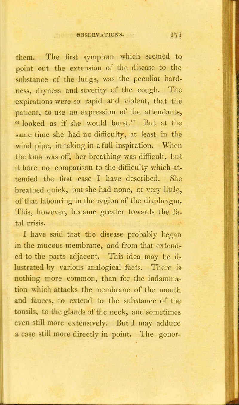 them. The first symptom which seemed to point out the extension of the disease to the substance of the lungs, was the peculiar hard- ness, dryness and severity of the cough. The expirations were so rapid and violent, that the patient, to use an expression of the attendants,  looked as if she would burst. But at the same time she had no difficulty, at least in the wind pipe, in taking in a full inspiration. When the kink was off, her breathing was difficult, but it bore no comparison to the difficulty which at- tended the first case I have described. She breathed quick, but she had none, or very little, of that labouring in the region of the diaphragm. This, however, became greater towards the fa- tal crisis. I have said that the disease probably began in the mucous membrane, and from that extend- ed to the parts adjacent. This idea may be il- lustrated by various analogical facts. There is nothing more common, than for the inflamma- tion which attacks the membrane of the mouth and fauces, to extend to the substance of the tonsils, to the glands of the neck, and sometimes even still more extensively. But I may adduce a case still more directly in point. Tlie gonor-