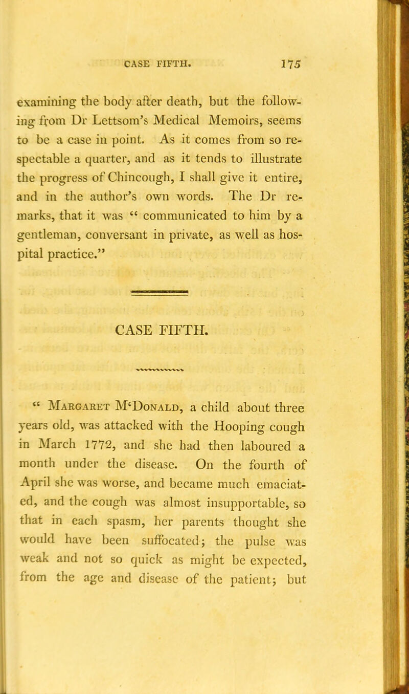 examining the body after death, but the follow- ing from Dr Lettsom's Medical Memoirs, seems to be a case in point. As it comes from so re- spectable a quarter, and as it tends to illustrate the progress of Chincough, I shall give it entire, and in the author's own words. The Dr re- marks, that it was  communicated to him by a gentleman, conversant in private, as well as hos- pital practice. CASE FIFTH. « Margaret M'Donald, a child about three years old, was attacked with the Hooping cough in March 1772, and she had then laboured a month under the disease. On the fourth of April she was worse, and became much emaciat- ed, and the cough was almost insupportable, so that in each spasm, her parents thought she would have been suffocated; the puJse was weak and not so quick as might be expected, from the age and disease of the patient; but