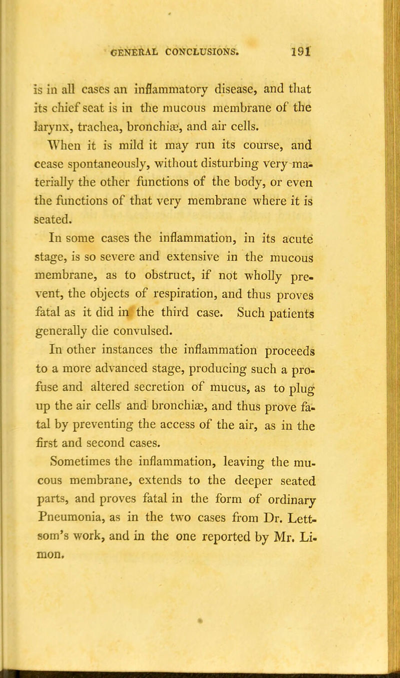 is in all cases an inflammatory disease, and that its chief seat is in the mucous membrane of the larynx, trachea, bronchiae, and air cells. When it is mild it may run its course, and cease spontaneously, without disturbing very ma^ terially the other functions of the body, or even the flmctions of that very membrane where it is seated. In some cases the inflammation, in its acute stage, is so severe and extensive in the mucous membrane, as to obstruct, if not wholly pre- vent, the objects of respiration, and thus proves fatal as it did in the third case. Such patients generally die convulsed. In other instances the inflammation proceeds to a more advanced stage, producing such a pro- fuse and altered secretion of mucus, as to plug up the air cells and bronchiae, and thus prove fa- tal by preventing the access of the air, as in the first and second cases. Sometimes the inflammation, leaving the mu- cous membrane, extends to the deeper seated parts, and proves fatal in the form of ordinary Pneumonia, as in the two cases from Dr. Lett- som*s work, and in the one reported by Mr. Li- mon.