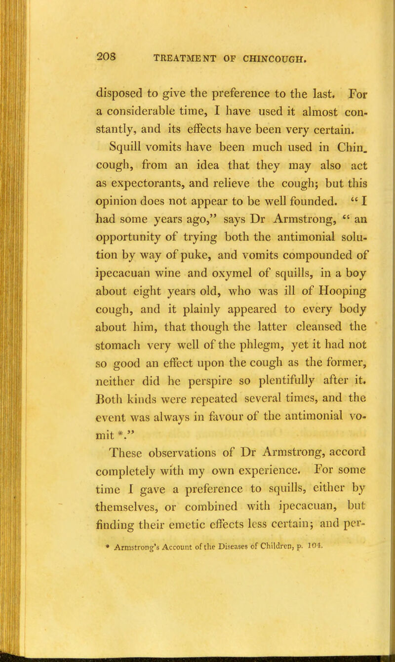 disposed to give the preference to the last. For a considerable time, I have used it almost con- stantly, and its effects have been very certain. Squill vomits have been much used in Chin, cough, from an idea that they may also act as expectorants, and relieve the cough; but this opinion does not appear to be well founded.  I had some years ago, says Dr Armstrong, *' an opportunity of trying both the antimonial solu- tion by way of puke, and vomits compounded of ipecacuan wine and oxymel of squills, in a boy about eight years old, who was ill of Hooping cough, and it plainly appeared to every body about him, that though the latter cleansed the stomach very well of the phlegm, yet it had not so good an effect upon the cough as the former, neither did he perspire so plentifully after it. Both kinds were repeated several times, and the event was always in favour of the antimonial vo- mit These observations of Dr Armstrong, accord completely with my own experience. For some time I gave a preference to squills, either by themselves, or combined with ipecacuan, but finding their emetic effects less certain; and pcr- • Armstrong's Account of the Diseases of Children, p. 101.