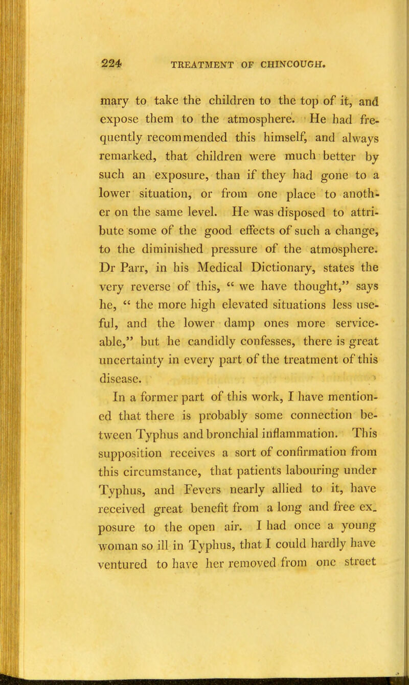 mary to take the children to the top of it, and expose them to the atmosphere. He had fre- quently recommended this himself, and always remarked, that children were much better by such an exposure, than if they had gone to a lower situation, or from one place to anoth- er on the same level. He was disposed to attri- bute some of the good effects of such a change, to the diminished pressure of the atmosphere. Dr Parr, in his Medical Dictionary, states the very reverse of this,  we have thought, says he,  the more high elevated situations less use- ful, and the lower damp ones more service- able, but he candidly confesses, there is great uncertainty in every part of the treatment of this disease. In a former part of this work, I have mention- ed that there is probably some connection be- tween Typhus and bronchial inflammation. This supposition receives a sort of confirmation from this circumstance, that patients labouring under Typhus, and Fevers nearly allied to it, have received great benefit from a long and free ex, posure to the open air. I had once a young woman so ill in Typhus, that I could hardly have ventured to have her removed from one street