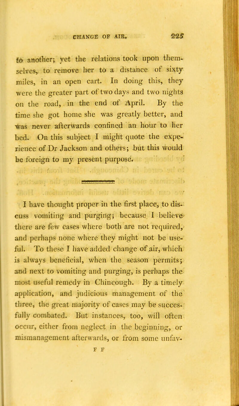 to another; yet the relations took upon them- selves, to remove her to a distance of sixty miles, in an open cart. In doing this, they were the greater part of two days and two nights on the road, in the end of April. By the time she got home she was greatly better, and ^as never afterwards confined an hour to her bed. On this subject I might quote the expe- rience of Dr Jackson and others; but this would be foreign to my present purpose* : I have thought proper iti the first place, to dis- cuss vomiting and purging; because I believe> there are few cases where both are not required, and perhaps none where they might not be use- ful. To these I have added change of air, which is always beneficial, when the season permits; and next to vomiting and purging, is perhaps the most useful remedy in Chincough. By a timely application, and judicious management of the three, the great majority of cases may be succes- fully combated. But instances, too, will often occur, either from neglect in the beginning, or mismanagement afterwards, or from some unfav- F F