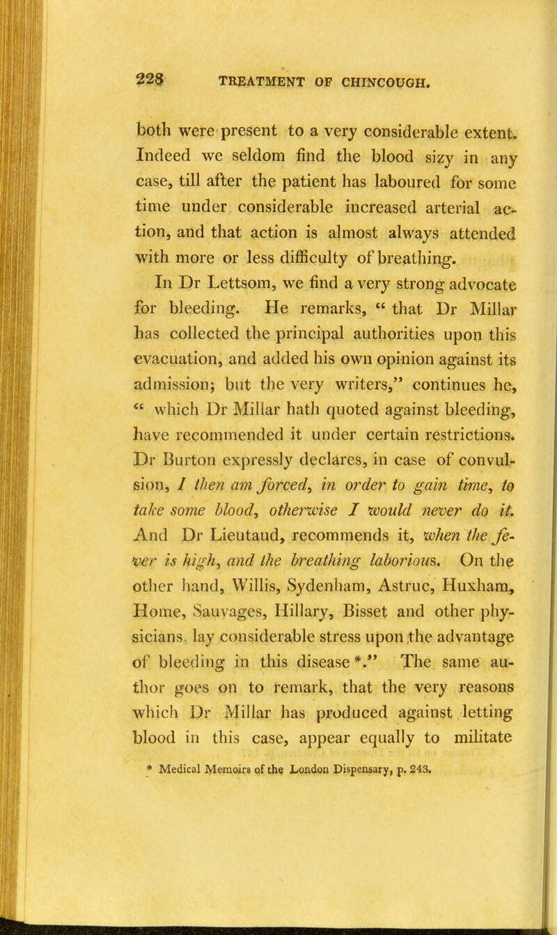 both were present to a very considerable extent. Indeed we seldom find the blood sizy in any case, till after the patient has laboured for some time under considerable increased arterial ac- tion, and that action is almost always attended with more or less difficulty of breathing. In Dr Lettsom, we find a very strong advocate for bleeding. He remarks,  that Dr Millar has collected the principal authorities upon this evacuation, and added his own opinion against its admission; but the very writers, continues he, which Dr Millar hath quoted against bleeding, have recommended it under certain restrictions. Dr Burton expressly declares, in case of convul?- sion, / then am forced, in order to gain time, to take some blood, otherwise I woidd never do it. And Dr Lieutaud, recommends it, when the fe- ver is high, and the breathing laborious. On the otiier hand, Willis, Sydenham, Astruc, Huxham^ Home, Sauvages, Hillary, Bisset and other phy- sicians, lay considerable stress upon the advantage of bleeding in this disease *.** The same au- thor goes on to remark, that the very reasons which Dr Millar has produced against letting blood in this case, appear equally to militate • Medical Memoirs of the London Dispensary, p. 243.