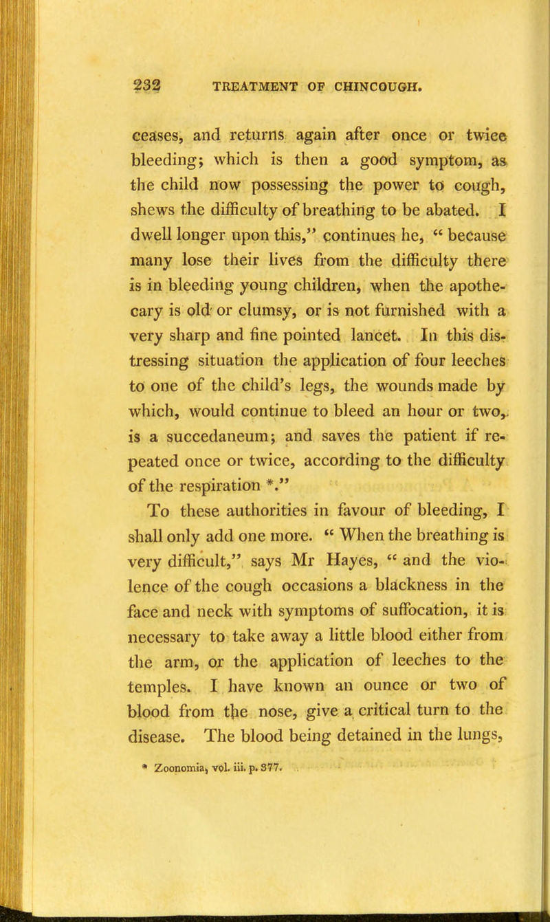 ceases, and returns again after once or twice bleeding; which is then a good symptom, a» the child now possessing the power to cough, shews the difficulty of breathing to be abated. dwell longer upon this, continues he,  because many lose their lives from the difficulty there is in bleeding young children, when the apothe- cary is old or clumsy, or is not furnished with a very sharp and fine pointed lancet. In this dis- tressing situation the application of four leeches to one of the child's legs, the wounds made by which, would continue to bleed an hour or two^ is a succedaneum; and saves the patient if re- peated once or twice, according to the difficulty of the respiration To these authorities in favour of bleeding, I shall only add one more.  When the breathing is very difficult, says Mr Hayes,  and the vio- lence of the cough occasions a blackness in the face and neck with symptoms of suffi^cation, it is: necessary to take away a little blood either from, the arm, or the application of leeches to the temples. I have known an ounce or two of blood from the nose, give a critical turn to the disease. The blood being detained in the lungs, • Zoonomiaj voL iii. p« 377.