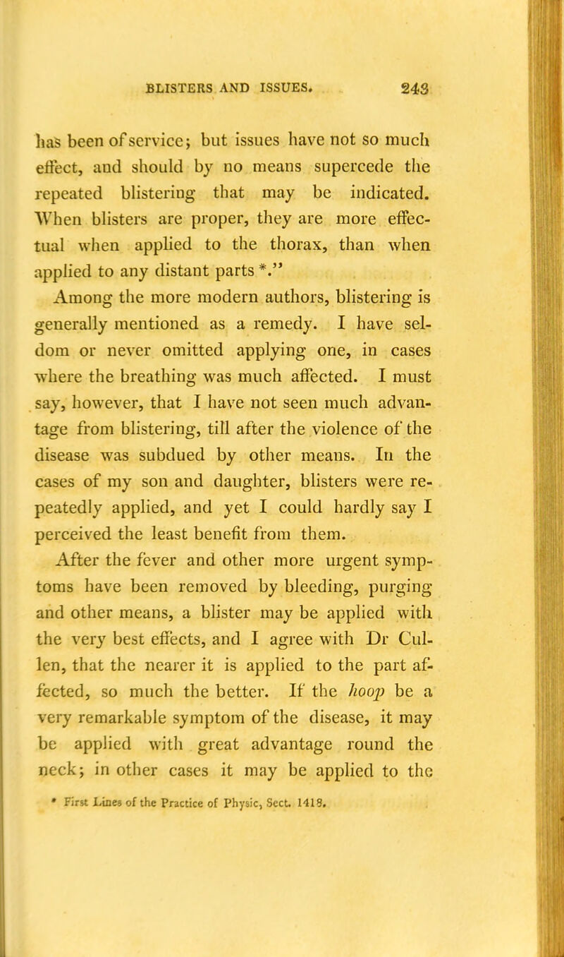 has been of service j but issues have not so much effect, and should by no means supercede the repeated bhstering that may be indicated. When bhsters are proper, they are more effec- tual when apphed to the thorax, than when appHed to any distant parts Among the more modern authors, bhstering is generally mentioned as a remedy. I have sel- dom or never omitted applying one, in cases where the breathing was much affected. I must say, however, that I have not seen much advan- tage from blistering, till after the violence of the disease was subdued by other means. In the cases of my son and daughter, blisters were re- peatedly applied, and yet I could hardly say I perceived the least benefit from them. After the fever and other more urgent symp- toms have been removed by bleeding, purging and other means, a blister may be applied with the very best effects, and I agree with Dr Cul- len, that the nearer it is applied to the part af- fected, so much the better. If the hoop be a very remarkable symptom of the disease, it may be applied with great advantage round the neck; in other cases it may be applied to the • First Irtnes of the Practice of Physic, Sect. 141S.