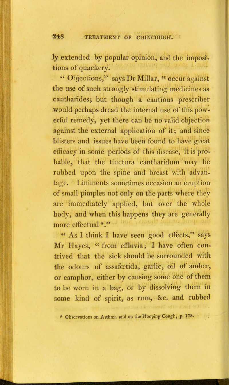 ly extended by popular opinion, and the imposf- tions of quackery.  Objections, says Dr Millar,  occur against the use of such strongly stimulating medicines as cantharides; but though a cautious prescriber would perhaps dread the internal use of this pow- erful remedy, yet there can be no valid objection against the external application of it; and since blisters and issues have been found to have'great efficacy in some periods of this disease, itis pr6- bable, that the tinctura cantharidum inay lie rubbed upon the spine and breast with advan- tage. Liniments sometimes occasion an eruption of small pimples not only on the parts where they are immediately applied, but over the whole body, and when this happens they are generally more effectual *.'*  As I think I have seen good effects, says Mr Hayes,  from effluvia; I have often con- trived that the sick should be surrounded with the odours of assafoetida, garlic, oil of amber, or camphor, either by causing sorhe oiiie of them to be worn in a bag, or by dissolving them in some kind of spirit, as rum, &c. and rubbed * Observations on Asthma and on the Hoopirg Cough, p. 178.