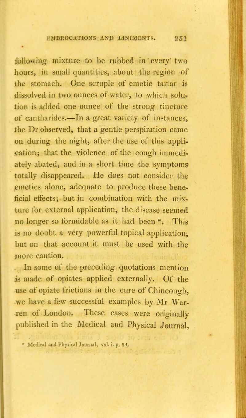 follpwing mixture to be rubbed in '.every twQ hours, in small quantities, about the region of the stomach. One scruple of emetic tartar is .dissolved in two ounces of water, to whicli solui- tion is added one ounce of the strong tincture of cantharides.—In a great variety of instances, the Dr observed, that a gentle perspiration came on during the night, after the use of this appli- cation; that the violence of the cough immedi- ately abated, and in a short time the symptoms totally disappeared. He does not consider the .emetics alone, adequate to produce these bene- ficial effects; but in combination with the mix- ture for external application, the disease seemed no longer so formidable as it had been *. This is no doubt a very powerful topical application, but on that account it must be used with the more caution. In some of the preceding quotations mention is made of opiates applied externally. Of the use of opiate frictions in the cure of Chincough, we have a few successful examples by Mr War- ren of London. These cases were originally published in the Medical and Physical Journal, * Medical and Physical Journal, vol. i. p. B't.