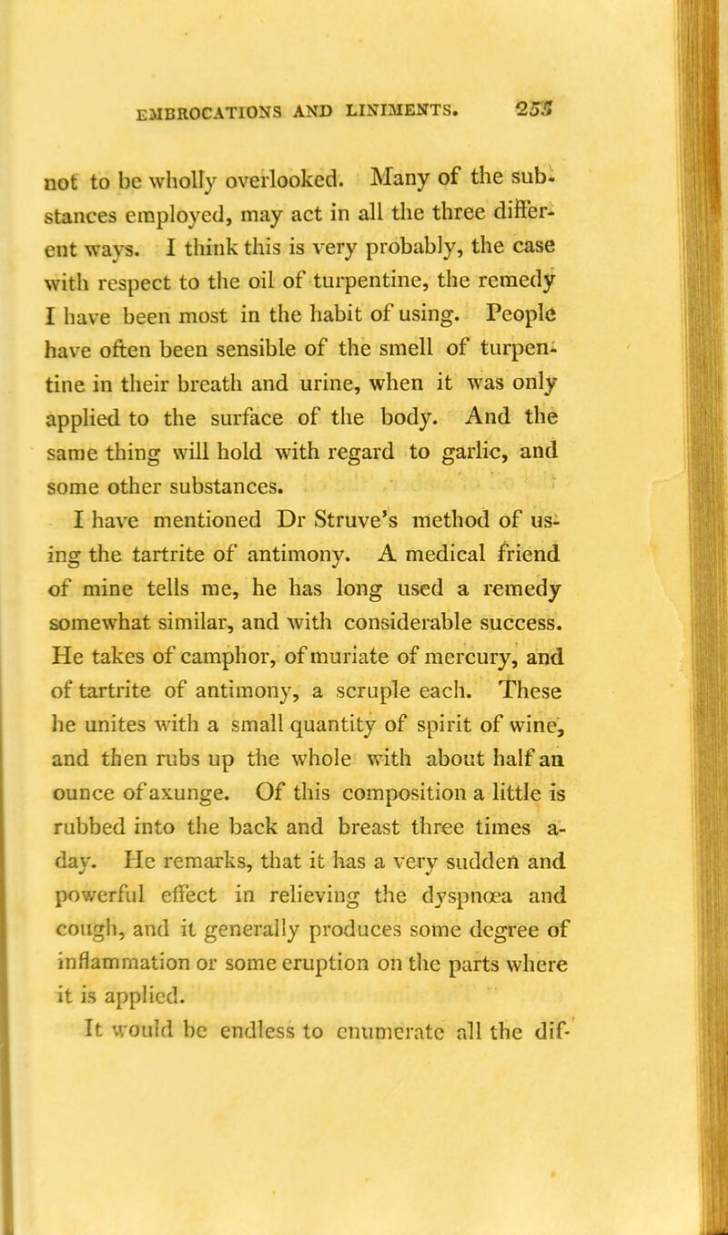 not to be wholly overlooked. Many of the sub- stances employed, may act in all the three differ- ent ways. I think this is very probably, the case with respect to the oil of turpentine, the remedy I have been most in the habit of using. Peopl(i have often been sensible of the smell of turpen- tine in their breath and urine, when it was only applied to the surface of the body. And the same thing will hold with regard to garlic, and some other substances. I have mentioned Dr Struve's method of us- ing the tartrite of antimony. A medical friend of mine tells me, he has long used a remedy somewhat similar, and with considerable success. He takes of camphor, of muriate of mercury, and of tartrite of antimony, a scruple each. These he unites with a small quantity of spirit of wine, and then rubs up the whole with about half aa ounce of axunge. Of this composition a little is rubbed into the back and breast three times a- day. He remarks, tliat it has a very sudden and powerful effect in relieving the dyspnoea and cough, and it generally produces some degree of inflammation or some eruption on the parts where it is applied. It would be endless to enumerate all the dif-