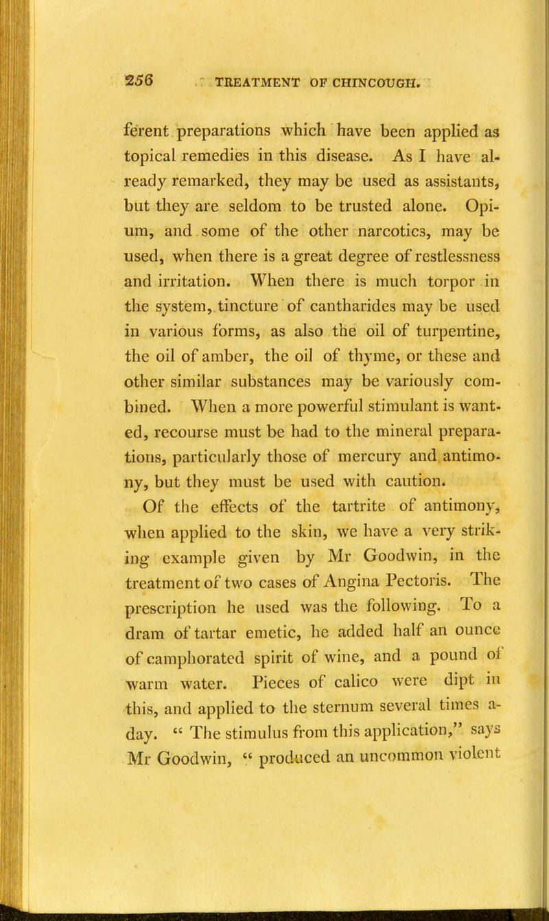 ferent preparations which have been apphed as topical remedies in this disease. As I have al- ready remarked, they may be used as assistants, but they are seldom to be trusted alone. Opi- um, and some of the other narcotics, may be used, when there is a great degree of restlessness and irritation. When there is much torpor in the system, tincture of cantharides may be used in various forms, as also the oil of turpentine, the oil of amber, the oil of thyme, or these and other similar substances may be variously com- bined. When a more powerful stimulant is want- ed, recourse must be had to the mineral prepara- tions, particularly those of mercury and antimo- ny, but they must be used with caution. Of the effects of the tartrite of antimony, when appHed to the skin, we have a very strik- ing example given by Mr Goodwin, in the treatment of two cases of Angina Pectoris. The prescription he used was the following. To a dram of tartar emetic, he added half an ounce of camphorated spirit of wine, and a pound of warm water. Pieces of calico were dipt in this, and applied to the sternum several times a- day.  The stimulus from this application, says Mr Goodwin, « produced an uncommon violent