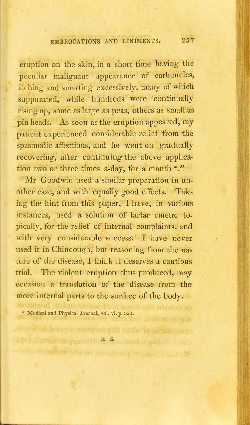 eruption on the skin, in a short time having the pecuhar malignant appearance of carbuncles, itching and smarting excessively, many of which suppurated, while hundreds were continually rising up, some as large as peas, others as small as pin heads. As soon as the eruption appeared, my patient experienced considerable relief from the spasmodic affections, and he went on gradually recovering, after continuing the above applica- tion two or three times a-day, for a month Mr Goodwin used a similar preparation in an- other case, and with equally good effects. Tak- ing the hint from this paper, I have, in various instances, used a solution of tartar emetic to- pically, for the relief of internal complaints, and with very considerable success. I have never used it in Chincough, but reasoning from the na- ture of the disease, I think it deserves a cautious trial. The violent eruption thus produced, may occasion a translation of the disease from the more internal parts to the surface of the body. * Medkal and Physical Journal, vol. vi. p. 321. K K