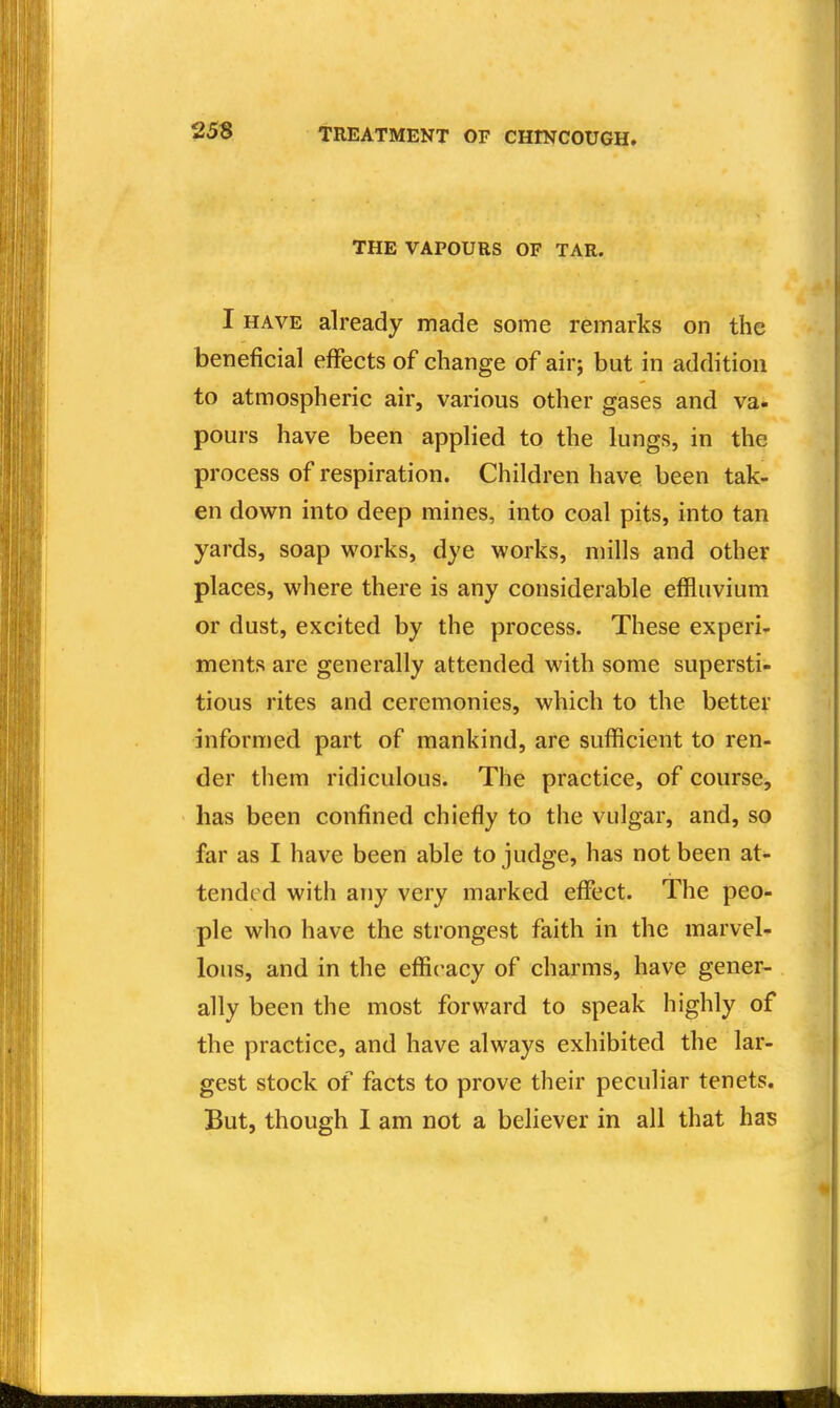 THE VAPOURS OF TAR. I HAVE already made some remarks on the beneficial effects of change of air; but in addition to atmospheric air, various other gases and va. pours have been applied to the lungs, in the process of respiration. Children have been tak- en down into deep mines, into coal pits, into tan yards, soap works, dye works, mills and other places, where there is any considerable effluvium or dust, excited by the process. These experi- ments are generally attended with some supersti- tious rites and ceremonies, which to the better informed part of mankind, are sufficient to ren- der them ridiculous. The practice, of course, has been confined chiefly to the vulgar, and, so far as I have been able to judge, has not been at- tended with any very marked effect. The peo- ple wlio have the strongest faith in the marvel- lous, and in the efficacy of charms, have gener- ally been the most forward to speak highly of the practice, and have always exhibited the lar- gest stock of facts to prove their peculiar tenets. But, though I am not a believer in all that has