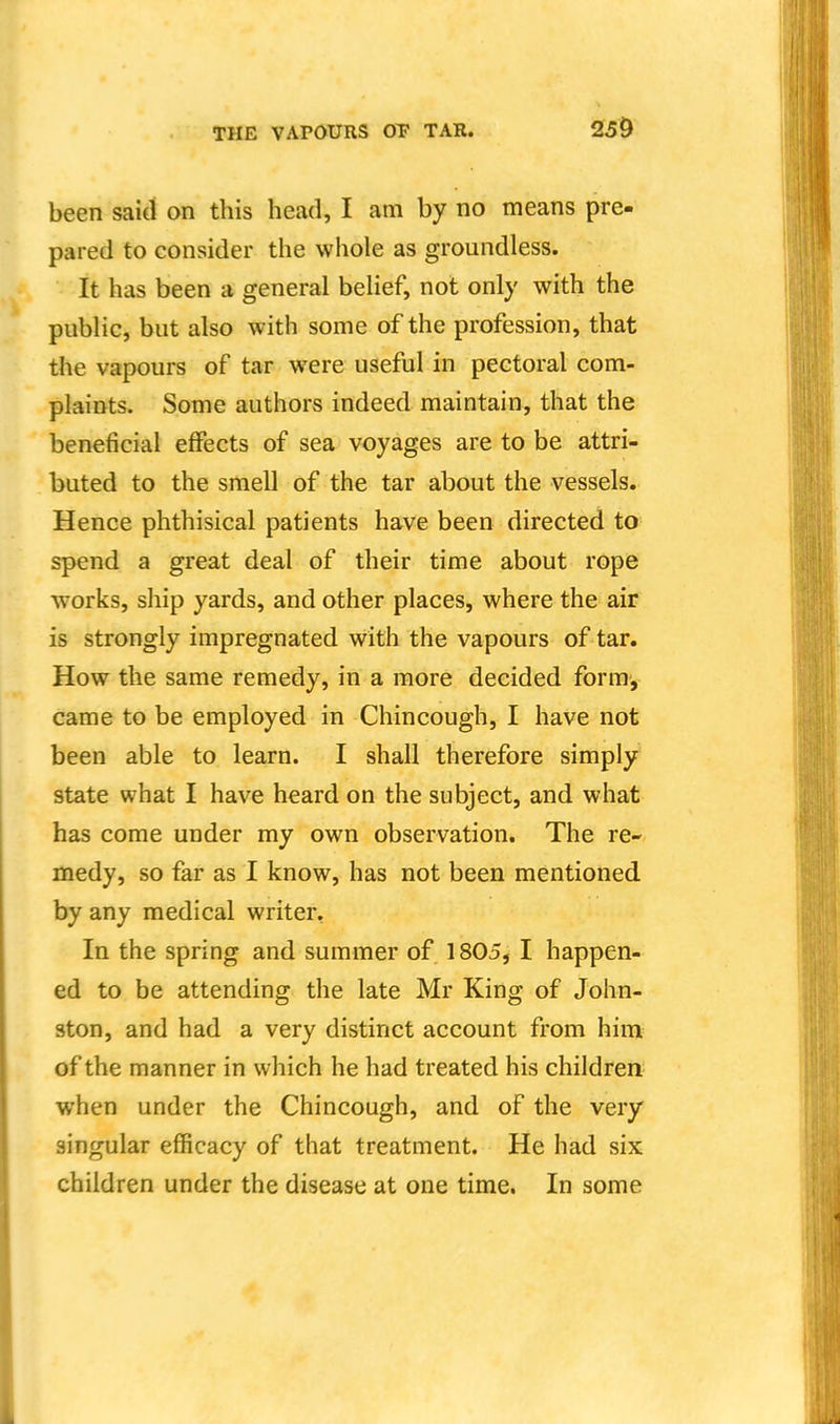 250 been said on this head, I am by no means pre- pared to consider the whole as groundless. It has been a general belief, not only with the public, but also with some of the profession, that the vapours of tar were useful in pectoral com- plaints. Some authors indeed maintain, that the beneficial effects of sea voyages are to be attri- buted to the smell of the tar about the vessels. Hence phthisical patients have been directed to spend a great deal of their time about rope works, ship yards, and other places, where the air is strongly impregnated with the vapours of tar. How the same remedy, in a more decided form, came to be employed in Chincough, I have not been able to learn. I shall therefore simply state what I have heard on the subject, and what has come under my own observation. The re- medy, so far as I know, has not been mentioned by any medical writer, In the spring and summer of 1805, I happen- ed to be attending the late Mr King of John- ston, and had a very distinct account from him of the manner in which he had treated his children when under the Chincough, and of the very singular efficacy of that treatment. He had six children under the disease at one time. In some