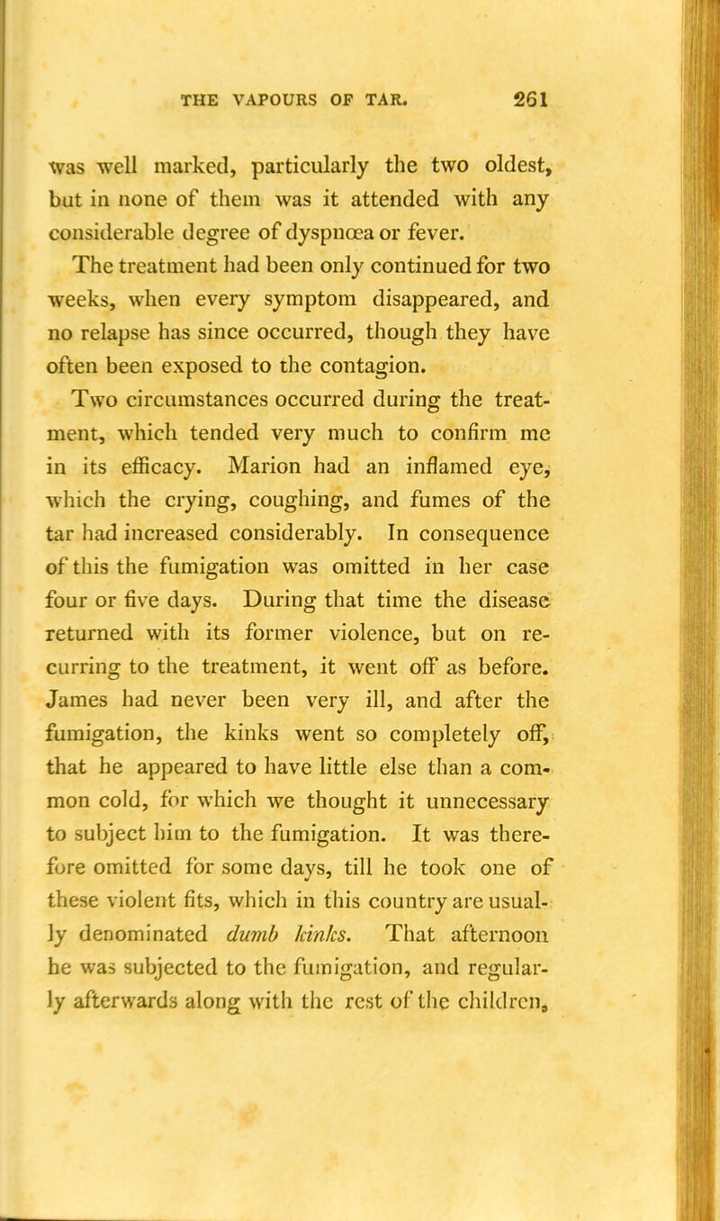 was well marked, particularly the two oldest, but in none of them was it attended with any considerable degree of dyspnoea or fever. The treatment had been only continued for two weeks, when every symptom disappeared, and no relapse has since occurred, though they have often been exposed to the contagion. Two circumstances occurred during the treat- ment, which tended very much to confirm me in its efficacy. Marion had an inflamed eye, which the crying, coughing, and fumes of the tar had increased considerably. In consequence of this the fumigation was omitted in her case four or five days. During that time the disease returned with its former violence, but on re- curring to the treatment, it went off as before. James had never been very ill, and after the fumigation, the kinks went so completely off, that he appeared to have little else than a com- mon cold, for which we thought it unnecessary to subject him to the fumigation. It was there- fore omitted for some days, till he took one of these violent fits, which in this country are usual-: ly denominated dumb kinks. That afternoon he was subjected to the fumigation, and regular- ly afterwards along with the rest of the childrcHj