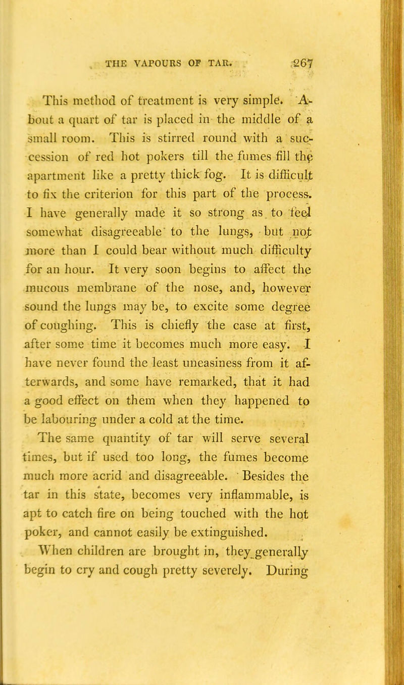 This method of treatment is very simple. A- bout a quart of tar is placed in the middle of a small room. This is stirred round with a suc- cession of red hot pokers till the fumes fill th^ apartment like a pretty thick fog. It is difficult to fix the criterion for this part of the process. I have generally made it so strong as to feel somewhat disagreeable' to the lungs, but nojfc more than I could bear without much difficulty for an hour. It very soon begins to affect the mucous membrane of the nose, and, however sound the lungs may be, to excite some degree of coughing. This is chiefly the case at first, after some time it becomes much more easy. I have never found the least uneasiness from it af- terwards, and some have remarked, that it had a good effect on them when they happened to be labouring under a cold at the time. The same quantity of tar will serve several times, but if used too long, the fumes become much more acrid and disagreeable. Besides the * tar in this state, becomes very inflammable, is apt to catch fire on being touched with the hot poker, and cannot easily be extinguished. . When children are brought in, they generally begin to cry and cough pretty severely. During