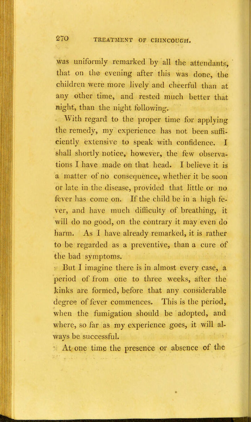 was uniformly remarked by all the attendants, that on the evening after this was done, the children were more lively and cheerful than at any other time, and rested much better that night, than the night following. With regard to the proper time for applying the remedy, my experience has not been suffi- ciently extensive to speak with confidence. I shall shortly notice, however, the few observa- tions I have made on that head. I believe it is a matter of no consequence, whether it be soon or late in the disease, provided that little or no fever has come on. If the child be in a high fe- ver, and have much difficulty of breathing, it will do no good, on the contrary it may even do harm. As I have already remarked, it is rather to be regarded as a preventive, than a cure of the bad symptoms. ■ But I imagine there is in almost every case, a period of from one to three weeks, after the liinks are formed, before that any considerable degree of fever commences. This is the period, when the fumigation should be adopted, and where, so far as my experience goes, it will al- ways be successful. At one time the presence or absence of the