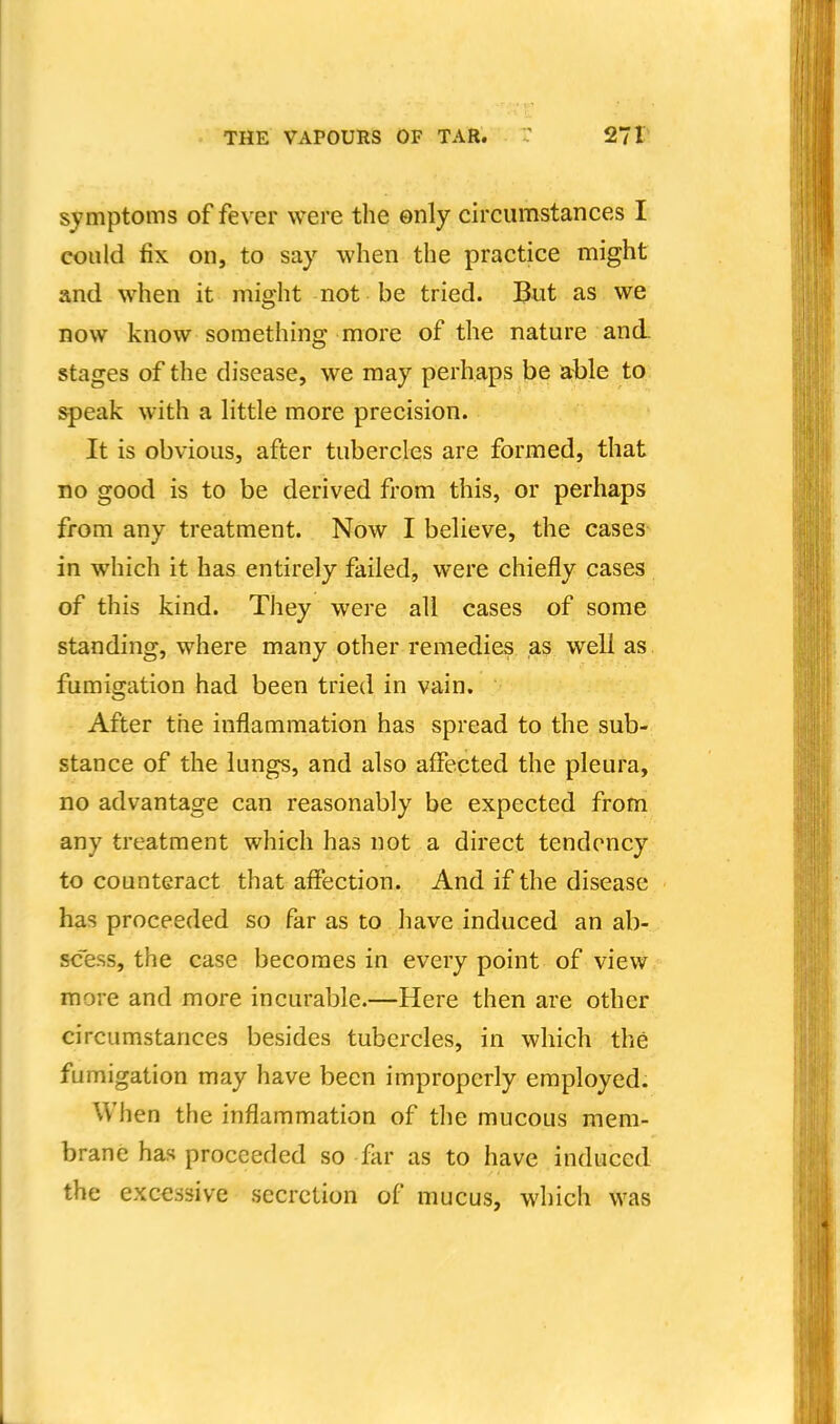 symptoms of fe\'er were the enly circumstances I could fix on, to say when the practice might and when it might not be tried. But as we now know something more of the nature and. stages of the disease, we may perhaps be able to speak with a Httle more precision. It is obvious, after tubercles are formed, that no good is to be derived from this, or perhaps from any treatment. Now I believe, the cases in which it has entirely failed, were chiefly cases of this kind. They were all cases of some standing, where many other remedies as w^ell as fumigation had been tried in vain. After the inflammation has spread to the sub- stance of the lungs, and also affected the pleura, no advantage can reasonably be expected from any treatment which has not a direct tendency to counteract that affection. And if the disease has proceeded so far as to have induced an ab- scess, the case becomes in every point of view more and more incurable.—Here then are other circumstances besides tubercles, in which the fumigation may have been improperly employed. When the inflammation of the mucous mem- brane has proceeded so far as to have induced the excessive secretion of mucus, which was