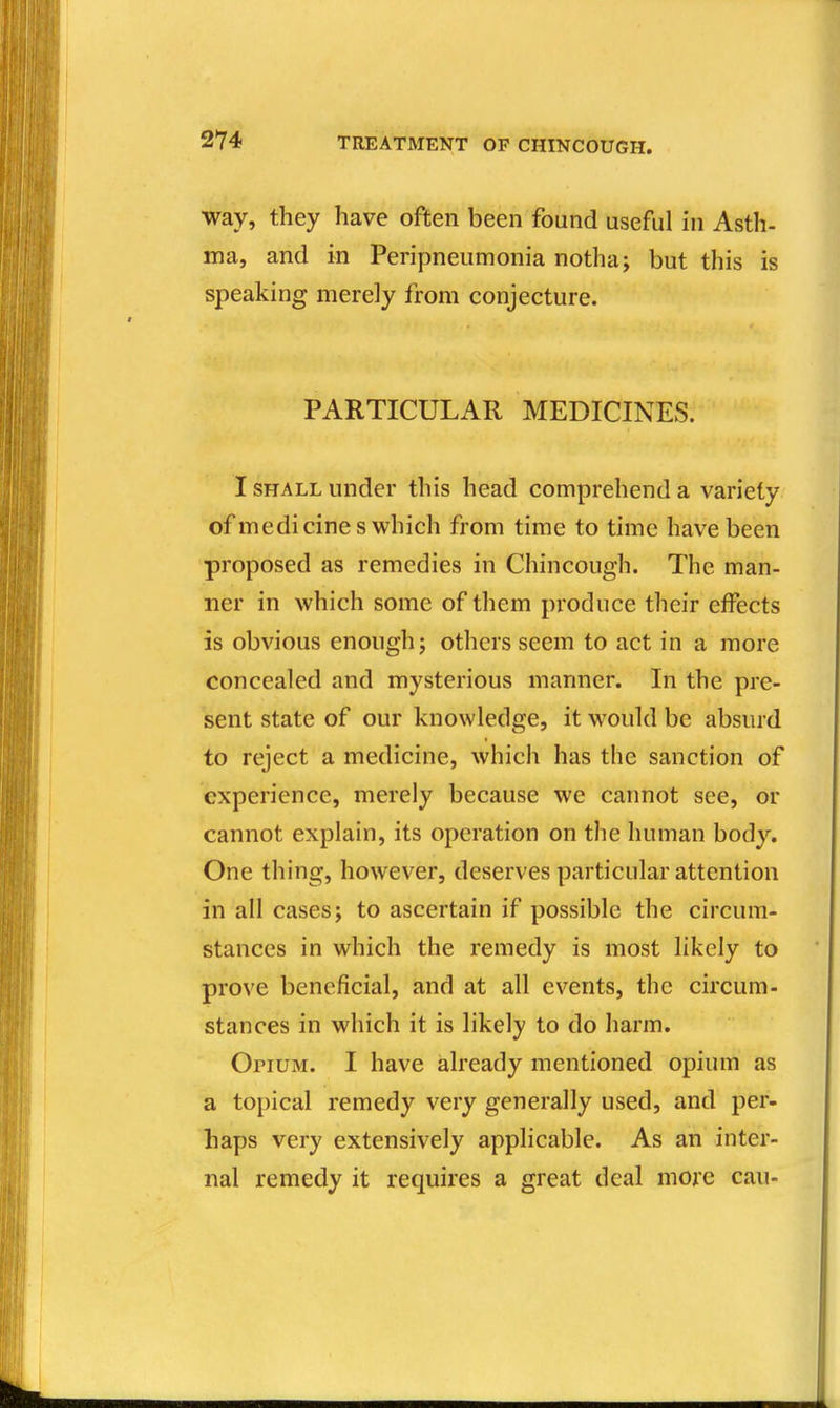 way, they have often been found useful in Asth- ma, and in Peripneumonia notha; but this is speaking merely from conjecture. PARTICULAR MEDICINES. I SHALL under this head comprehend a variety of medicines which from time to time have been proposed as remedies in Chincough. The man- ner in which some of them produce their effects is obvious enough; others seem to act in a more concealed and mysterious manner. In the pre- sent state of our knowledge, it would be absurd to reject a medicine, which has the sanction of experience, merely because we cannot see, or cannot explain, its operation on the human body. One thing, however, deserves particular attention in all cases; to ascertain if possible the circum- stances in which the remedy is most likely to prove beneficial, and at all events, the circum- stances in which it is likely to do harm. OriUM. I have already mentioned opium as a topical remedy very generally used, and per- haps very extensively applicable. As an inter- nal remedy it requires a great deal more can-