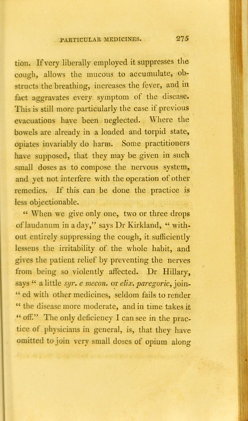 tidn. If very liberally employed it suppresses the cough, allows the mucous to accumulate, ob- structs the breathing, increases the fever, and. in fact aggravates every symptom of the disease. This is still more particularly the case if previous evacuations have been neglected. Where the bowels are already in a loaded and torpid state, opiates invariably do harm. Some practitioners have supposed, that they may be given in such small doses as to compose the nervous system, and yet not interfere with the operation of other remedies. If this can be done the practice is less objectionable. *' When we give only one, two or three drops of laudanum in a day, says Dr Kirkland,  with- out entirely suppressing the cough, it sufficiently lessens the irritability of the whole habit, and gives the patient relief by preventing the nerves from being so violently affected. Dr Hillary, says  a little syr, e mecon. or elh. paregoric, join-  ed with other medicines, seldom fails to render  the disease more moderate, and in time takes it  off. The only deficiency I can see in the prac- tice of physicians in general, is, that they have omitted to join very small doses of opium along