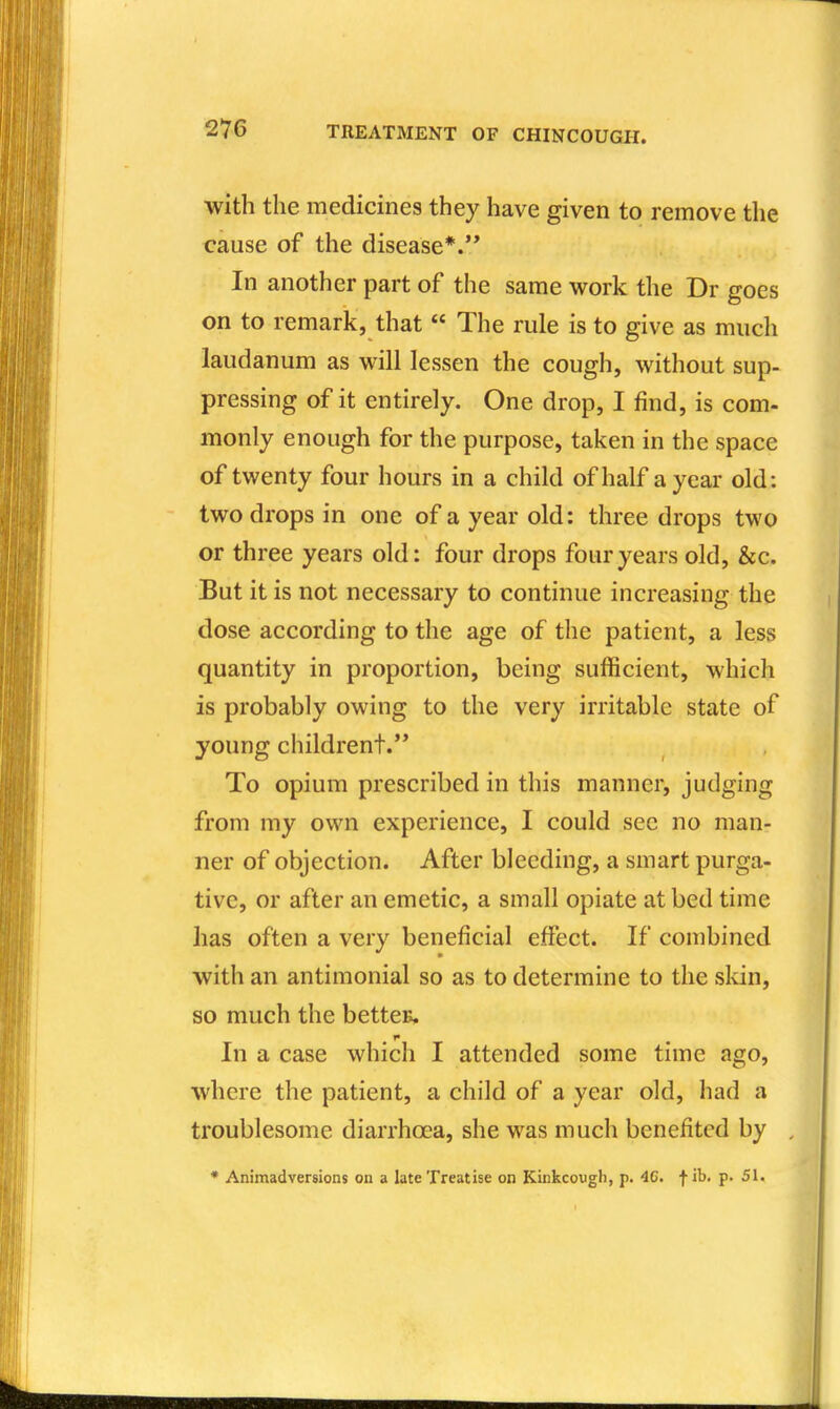 with the medicines they have given to remove the cause of the disease*.'* In another part of the same work the Dr goes on to remark, that  The rule is to give as much laudanum as will lessen the cough, without sup- pressing of it entirely. One drop, I find, is com- monly enough for the purpose, taken in the space of twenty four hours in a child of half a year old: two drops in one of a year old: three drops two or three years old: four drops four years old, &c. But it is not necessary to continue increasing the dose according to the age of the patient, a less quantity in proportion, being sufficient, which is probably owing to the very irritable state of young childrent. To opium prescribed in this manner, judging from my own experience, I could see no man- ner of objection. After bleeding, a smart purga- tive, or after an emetic, a small opiate at bed time has often a very beneficial effect. If combined with an antimonial so as to determine to the skin, so much the bettcE. In a case which I attended some time ago, where the patient, a child of a year old, had a troublesome diarrhoea, she was much benefited by , • Animadversions on a late Treatise on Kinkcougli, p. 4C. | ib. p. 51. 1