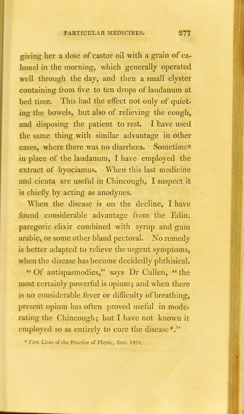 giving her a dose of castor oil with a grain of ca- lomel in the morning, which generally operated well through the day, and then a small clyster containing from five to ten drops of laudanum at bed time. This had the effect not only of quiet- ing the bowels, but also of relieving the cough, and disposing the patient to rest. I have used the same thing with similar advantage in other cases, where there was no diarrhoea. Sometimes in place of the laudanum, I have employed the extract of hyociamus. When this last medicine and cicuta are useful in Chincough, I suspect it is chiefly by acting as anodynes. When the disease is on the decline, I have found considerable advantage from the Edin. paregoric elixir combined with syrup and gum arable, or some other bland pectoral. No remedy is better adapted to relieve the urgent symptoms, when the disease has become decidedly phthisical.  Of antispasmodics, says Dr Cullen,  the most certainly powerful is opium; and when there is no considerable fever or difficulty of breathing, present opium has often proved useful in mode- rating tlie Chincough; but I have not known it employed so as entirely to cure the disease*.'*