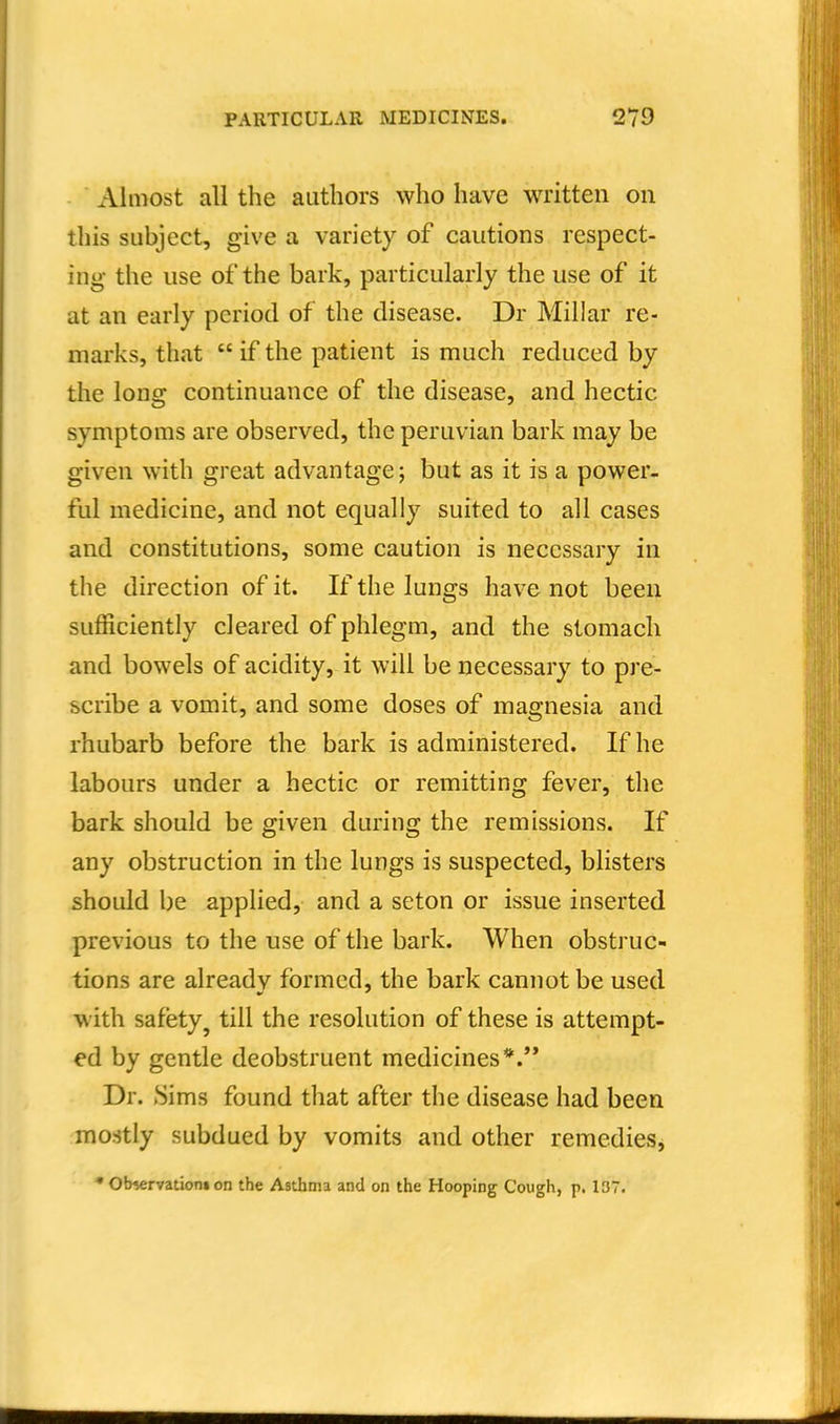 Almost all the authors who have written on this subject, give a variety of cautions respect- ing the use of the bark, particularly the use of it at an early period of the disease. Dr Millar re- marks, that  if the patient is much reduced by the long continuance of the disease, and hectic symptoms are observed, the peruvian bark may be given with great advantage; but as it is a power- ful medicine, and not equally suited to all cases and constitutions, some caution is necessary in the direction of it. If the lungs have not been sufficiently cleared of phlegm, and the stomach and bowels of acidity, it will be necessary to pre- scribe a vomit, and some doses of magnesia and rhubarb before the bark is administered. If he labours under a hectic or remitting fever, the bark should be given during the remissions. If any obstruction in the lungs is suspected, blisters should be applied, and a seton or issue inserted previous to the use of the bark. When obstruc- tions are already formed, the bark cannot be used with safety^ till the resolution of these is attempt- ed by gentle deobstruent medicines*.'* Dr. Sims found that after the disease had been mostly subdued by vomits and other remedies, • observations on the Asthma and on the Hooping Cough, p. 137.