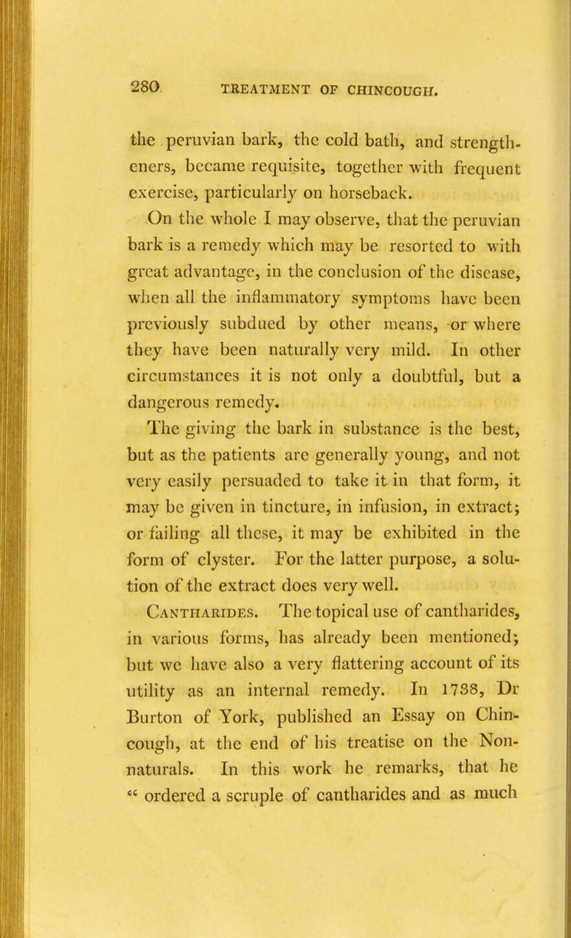 the Peruvian bark, the cold bath, and strength- eners, became requisite, together with frequent exercise, particularly on horseback. -On the whole I may observe, that the pcruvian bark is a remedy which may be resorted to with great advantage, in the conclusion of the disease, when all the inflammatory symptoms have been previously subdued by other means, -or where they have been naturally very mild. In other circumstances it is not only a doubtful, but a dangerous remedy. The giving the bark in substance is the best, but as the patients are generally young, and not very easily persuaded to take it in that form, it may be given in tincture, in infusion, in extract; or failing all these, it may be exhibited in the form of clyster. For the latter purpose, a solu- tion of the extract does very well. Cantharides. The topical use of cantharides, in various forms, has already been mentioned; but we have also a very flattering account of its utility as an internal remedy. In 1738, Dr Burton of York, published an Essay on Chin- cough, at the end of his treatise on the Non- naturals. In this work he remarks, that he  ordered a scruple of cantharides and as much