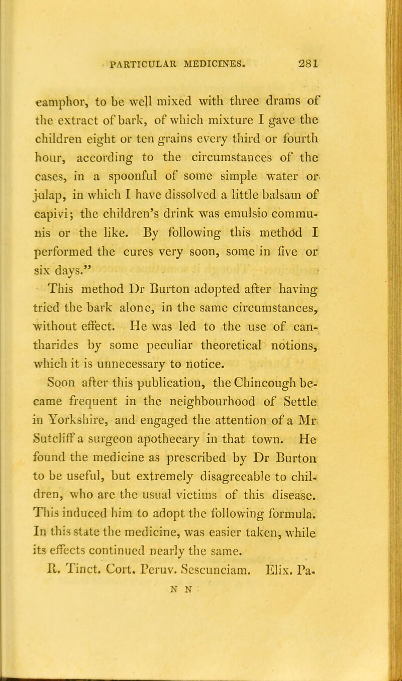camphor, to be we]l mixed with three drams of the extract of bark, of which mixture I gave the children eight or ten grains every third or fourth hour, according to the circumstances of the cases, in a spoonful of some simple water or- jiilap, in which I have dissolved a little balsam of capivi; the children's drink was emulsio commu- ms or the like. By following this method I performed the cures very soon, some in five or six davs. This method Dr Burton adopted after having tried the bark alone, in the same circumstances, without eft'ect. He was led to the use of can- tharides by some peculiar theoretical notions, which it is unnecessary to notice. Soon after this publication, the Chincough be- came frequent in the neighbourhood of Settle in Yorkshire, and engaged the attention of a Mr SutclifF a surgeon apothecary in that town. He found the medicine as prescribed by Dr Burton to be useful, but extremely disagreeable to chil- dren, who are the usual victims of this disease. This induced him to adopt the following formula. In this state the medicine, was easier taken, while its effects continued nearly the same. II. Tinct. Cort. Peruv. Sescunciam. Elix. Pa- N N •