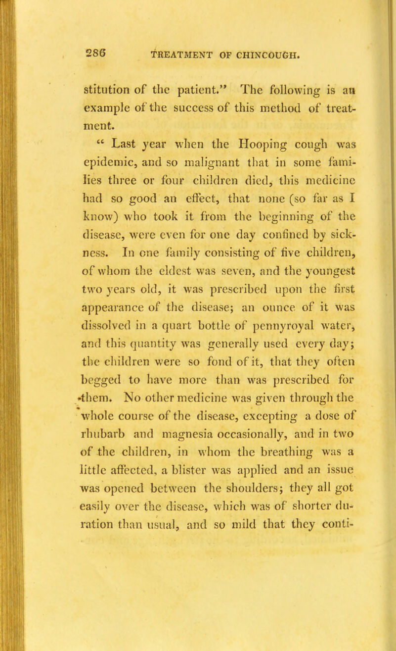 stitiition of the patient.'* The following is an example of the success of this method of treat- ment.  Last year when the Hooping cough was epidemic, and so malignant that in some fami- lies three or four children died, this medicine had so good an effect, that none (so far as I know) who took it from the beginning of the disease, were even for one day confined by sick- ness. In one family consisting of five children, of whom the eldest was seven, and the youngest two years old, it was prcscrihed upon the first appearance of the disease; an ounce of it was dissolved in a quart bottle of pennyroyal water, and this quantity was generally used every day; the children were so fond of it, that they often begged to have more than was prescribed for •them. No other medicine was given through the whole course of the disease, excepting a dose of rhubarb and magnesia occasionally, and in two of the children, in whom the breathing was a little affected, a blister was applied and an issue was opened between the shoulders; they all got easily over the disease, which was of shorter du- ration than usual, and so mild that they conti-