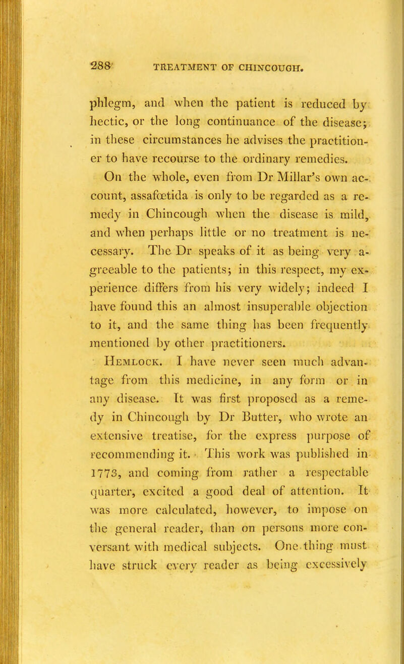 phlegm, and when the patient is reduced by hectic, or the long continuance of the disease; in these circumstances he advises the practition- er to have recourse to the ordinary remedies. On the whole, even from Dr Millar's own ac- count, assafoetida is only to be regarded as a re- medy in Chincough when the disease is mild, and when perhaps little or no treatment is ne- cessary. The Dr speaks of it as being \nery a- greeable to the patients; in this respect, my ex- perience differs from his very widely; indeed I have found this an almost insuperal)le objection to it, and the same tiling has been frequently, mentioned by other practitioners. Hemlock. I have never seen much advan- tage from this medicine, in any form or in any disease. It was first proposed as a reme- dy in Chincough by Dr Butter, who wrote an extensive treatise, for the express purpose of recommending it. This work w^as published in 1773, and coming from rather a respectable quarter, excited a good deal of attention. It w^as more calculated, however, to impose on the general reader, than on persons more con- versant with medical subjects. One.thing must have struck every reader as being excessively