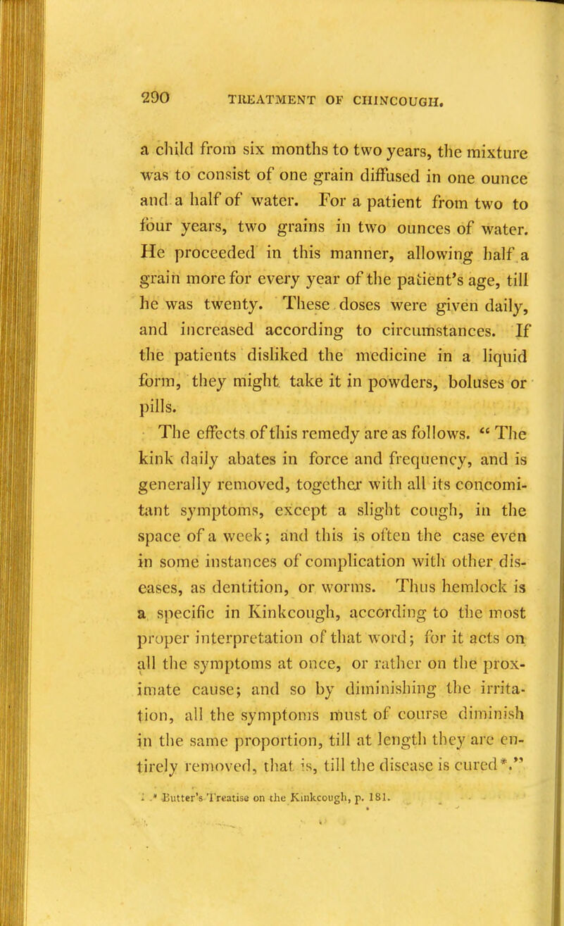 a child from six months to two years, the mixture was to consist of one grain diffused in one ounce and a half of water. For a patient from two to four years, two grains in two ounces of water. He proceeded in this manner, allowing half a grain more for every year of the patient's age, till he was twenty. These doses were given daily, and increased according to circumstances. If the patients disliked the medicine in a liquid form, they might, take it in powders, boluses or })ills. The effects of this remedy are as follows. The kink daily abates in force and frequency, and is generally removed, together with all its concomi- tiint symptoms, except a slight cough, in the space of a week; and this is often the case even in some instances of complication with other dis- eases, as dentition, or worms. Thus huemlock is a specific in Kinkcough, according to the most proper interpretation of that word; for it acts on all the symptoms at once, or rather on the prox- imate cause; and so by diminishing the irrita- tion, all the symptoms must of course diminish in the same proportion, till at length they are en- tirely removed, tliat is, till the disease is cured*.*' r» - * Eutter's treatise on the Kinkcough, p. 18K