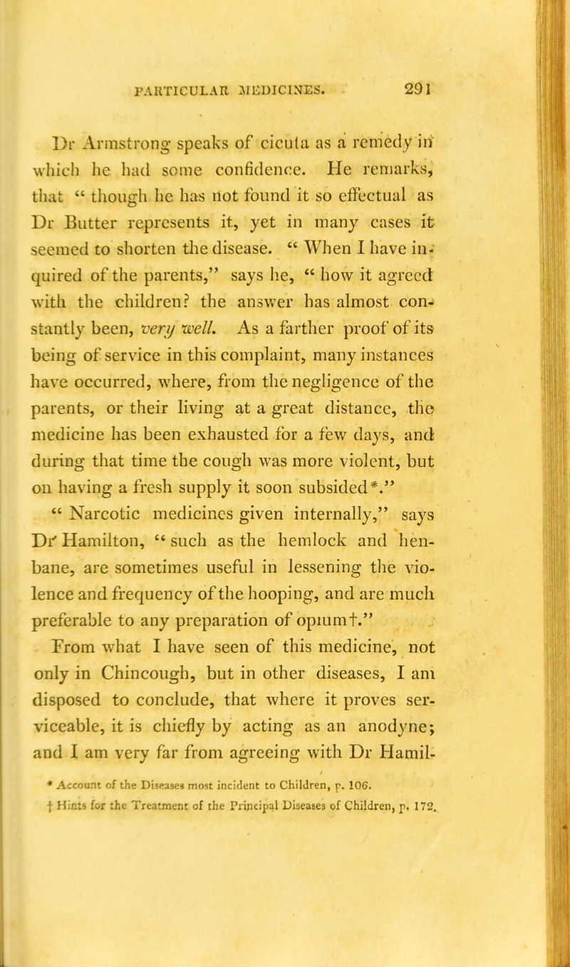 Dr Armstrong speaks of cicuta as a remedy iii which he had some confidence. He remarks, that  thouffh he has not found it so effectual as Dr Butter represents it, yet in many cases it seemed to shorten tlie disease.  When I have in- quired of the parents, says he,  how it agreed with the children? the answer has almost con- stantly been, verij well. As a farther proof of its being of service in this complaint, many instances have occurred, where, from the negligence of the parents, or their living at a great distance, the medicine has been exhausted for a few days, and during that time the cough was more violent, but on having a fresh supply it soon subsided*. *' Narcotic medicines given internally, says Di' Hamilton,  such as the hemlock and hen- bane, are sometimes useful in lessening the \io- lence and frequency of the hooping, and are much preferable to any preparation of opmmt. From what I have seen of this medicine, not only in Chincough, but in other diseases, I am disposed to conclude, that where it proves ser- viceable, it is chiefly by acting as an anodyne; and I am very far from agreeing with Dr Hamil- • Account of the Diseases most incident to Children, p. 106. f Hints for the Treatment of the Principal Diseases of Children, p. 172.