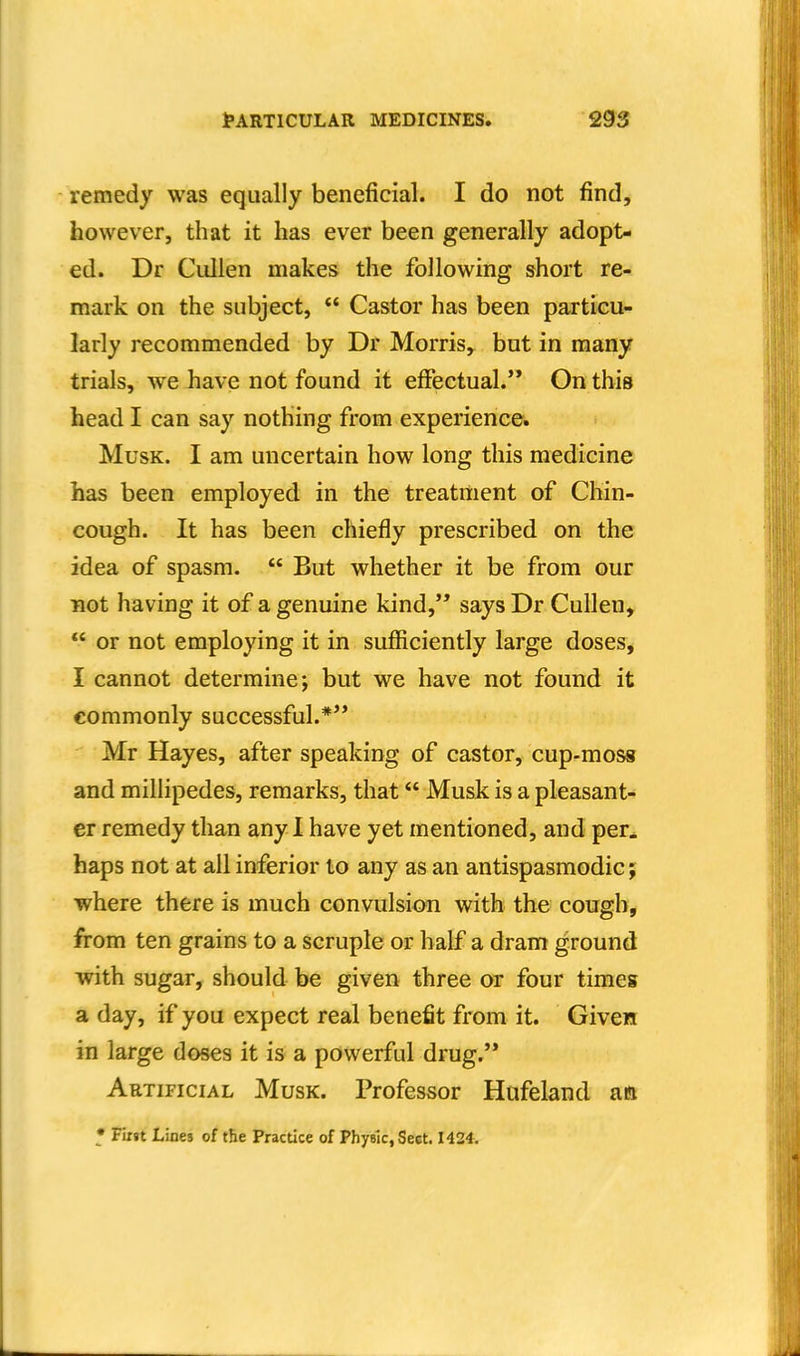 remedy was equally beneficial. I do not find, however, that it has ever been generally adopt- ed. Dr Cullen makes the following short re- mark on the subject,  Castor has been particu- larly recommended by Dr Morris, but in many trials, we have not found it effectual. On this head I can say nothing from experiences. Musk. I am uncertain how long this medicine has been employed in the treatment of Chin- cough. It has been chiefly prescribed on the idea of spasm.  But whether it be from our not having it of a genuine kind,'* saysDr Cullen, *' or not employing it in sufficiently large doses, I cannot determine; but we have not found it commonly successful.*** Mr Hayes, after speaking of castor, cup-moss and millipedes, remarks, that Musk is a pleasant- er remedy than any 1 have yet mentioned, and per, haps not at all inferior to any as an antispasmodic; where there is much convulsion with the cough, from ten grains to a scruple or half a dram ground with sugar, should be given three or four times a day, if you expect real benefit from it. Given in large doses it is a powerful drug.'* Artificial Musk. Professor Hafeland aft • Fii»t Lines of t&e Practice of Phyelc.Sect. 1424.