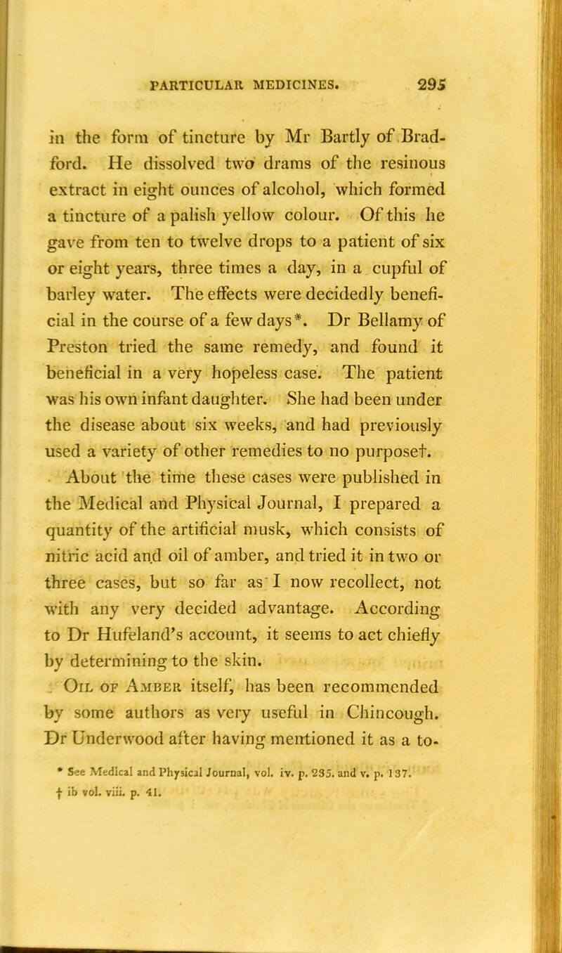 in the form of tincture by Mr Bartly of Brad- ford. He dissolved two drams of the resinous extract in eight ounces of alcohol, which formed a tincture of a palish yellow colour. Of this he gave from ten to twelve drops to a patient of six or eight years, three times a day, in a cupful of barley water. The effects were decidedly benefi- cial in the course of a few days*. Dr Bellamy of Preston tried the same remedy, and found it beneficial in a very hopeless case. The patient was his own infant daughter. She had been under the disease about six weeks, and had previously used a variety of other remedies to no purposet. About the time these cases were published in the Medical and Physical Journal, I prepared a quantity of the artificial musk, which consists of nitric acid and oil of amber, and tried it in two or three cases, but so far as I now recollect, not with any very decided advantage. According to Dr Hufeland's account, it seems to act chiefly by determining to the skin. . Oil of Amber itself, has been recommended by some authors as very useful in Chincough. Dr Underwood after having mentioned it as a to- • See Medical and Physical Journal, vol. iv. p. 235. and v. p. 137. f ib vol. viii. p. 4L