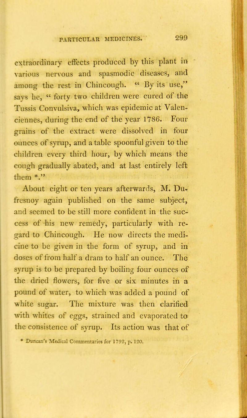 extraordinary effects produced by this plant in various nervous and spasmodic diseases, and among the rest in Chincough.  By its use/* says he,  forty two children were cured of the Tussis Convulsiva, which was epidemic at Valen- ciennes, during the end of the year 1786. Four grains of the extract were dissolved in four ounces of syrup, and a table spoonful given to the children every third hour, by which means the cough gradually abated, and at last entirely left them About eight or ten years afterwards, M. Du- fresnoy again pubHshed on the same subject, and seemed to be still more confident in the suc- cess of -his new remedy, particularly with re- gard to Chincough. He now directs the medi- cine to be given in the form of syrup, and in doses of from half a dram to half an ounce. The syrup is to be prepared by boiling four ounces of the dried flowers, for five or six minutes in a pound of water, to which was added a pound of white sugar. The mixture was then clarified with whites of eggs, strained and evaporated to the consistence of syrup. Its action was that of • Duncan's Medical Commentaries for 1792, p. 120.