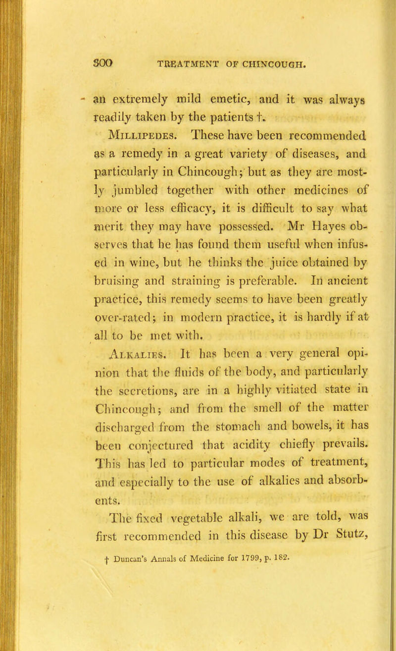 - an extremely mild emetic, and it was always readily taken by the patients t. Millipedes. These have been recommended as a remedy in a great variety of diseases, and particularly in Chincough; but as they are most- ly jumbled together with other medicines of more or less efficacy, it is difficult to say what merit they may have possessed. Mr Hayes ob- serves that he has found them useful when infus- ed in wine, but he thinks the juice obtained by bruising and straining is preferable. In ancient practice, this remedy seems to have been greatly over-rated; in modern practice, it is hardly if at all to be met with. Alkalies. It has been a very general opi- nion that the fluids of the body, and particularly the secretions, are in a highly vitiated state in Chincough; and from the smell of the matter discharged from the stomach and bowels, it has been conjectured that acidity chiefly prevails. This has led to particular modes of treatment, and especially to the use of alkalies and absorb- ents. The fixed vegetable alkali, we are told, was first recommende^l in this disease by Dr Stutz, f Duncan's Annals of Medicine for 1799, p. 182.